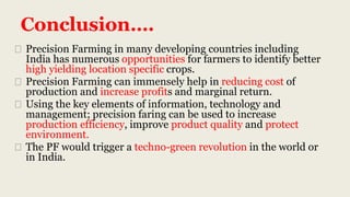 Conclusion….
⮚ Precision Farming in many developing countries including
India has numerous opportunities for farmers to identify better
high yielding location specific crops.
⮚ Precision Farming can immensely help in reducing cost of
production and increase profits and marginal return.
⮚ Using the key elements of information, technology and
management; precision faring can be used to increase
production efficiency, improve product quality and protect
environment.
⮚ The PF would trigger a techno-green revolution in the world or
in India.
 