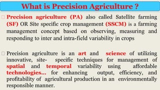 ⮚ Precision agriculture (PA) also called Satellite farming
(SF) OR Site specific crop management (SSCM) is a farming
management concept based on observing, measuring and
responding to inter and intra-field variability in crops
⮚ Precision agriculture is an art and science of utilizing
innovative, site- specific techniques for management of
spatial and temporal variability using affordable
technologies… for enhancing output, efficiency, and
profitability of agricultural production in an environmentally
responsible manner.
What is Precision Agriculture ?
 