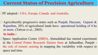 ⮚PF adopted - USA, Europe, Canada and Australia.
⮚ Agriculturally progressive states such as Punjab, Haryana, Gujarat &
Rajasthan, 20% of agricultural lands have operational holding of 4 ha
or more. (Talwar et al., 2005).
In India :
⮚Space Application Center (ISRO), Ahmedabad has started experiment
in the Central Potato Research Station farm at Jalhandhar, Punjab -
the role of remote sensing in mapping the variability with respect to
space and time.
Current Status of Precision Agriculture
 
