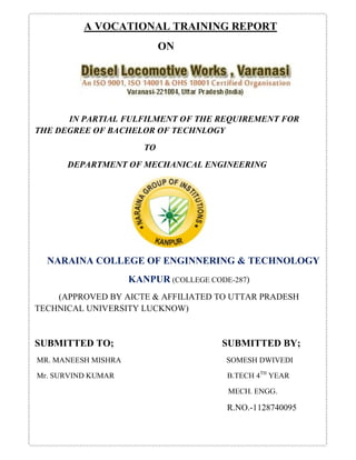 A VOCATIONAL TRAINING REPORT 
ON 
IN PARTIAL FULFILMENT OF THE REQUIREMENT FOR 
THE DEGREE OF BACHELOR OF TECHNLOGY 
TO 
DEPARTMENT OF MECHANICAL ENGINEERING 
NARAINA COLLEGE OF ENGINNERING & TECHNOLOGY 
KANPUR (COLLEGE CODE-287) 
(APPROVED BY AICTE & AFFILIATED TO UTTAR PRADESH 
TECHNICAL UNIVERSITY LUCKNOW) 
SUBMITTED TO; SUBMITTED BY; 
MR. MANEESH MISHRA SOMESH DWIVEDI 
Mr. SURVIND KUMAR B.TECH 4TH YEAR 
MECH. ENGG. 
R.NO.-1128740095 
 