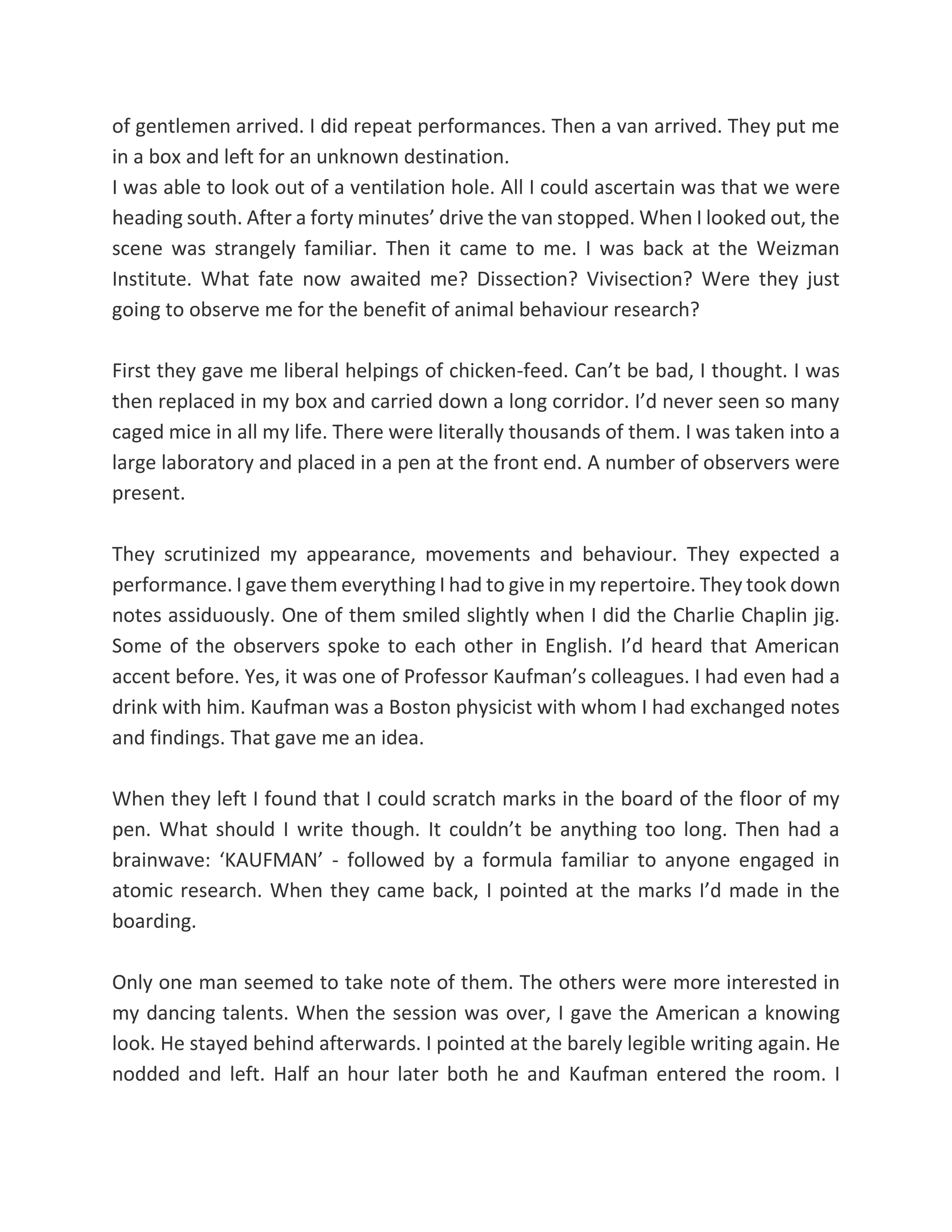 of gentlemen arrived. I did repeat performances. Then a van arrived. They put me
in a box and left for an unknown destination.
I was able to look out of a ventilation hole. All I could ascertain was that we were
heading south. After a forty minutes’ drive the van stopped. When I looked out, the
scene was strangely familiar. Then it came to me. I was back at the Weizman
Institute. What fate now awaited me? Dissection? Vivisection? Were they just
going to observe me for the benefit of animal behaviour research?
First they gave me liberal helpings of chicken-feed. Can’t be bad, I thought. I was
then replaced in my box and carried down a long corridor. I’d never seen so many
caged mice in all my life. There were literally thousands of them. I was taken into a
large laboratory and placed in a pen at the front end. A number of observers were
present.
They scrutinized my appearance, movements and behaviour. They expected a
performance. I gave them everything I had to give in my repertoire. They took down
notes assiduously. One of them smiled slightly when I did the Charlie Chaplin jig.
Some of the observers spoke to each other in English. I’d heard that American
accent before. Yes, it was one of Professor Kaufman’s colleagues. I had even had a
drink with him. Kaufman was a Boston physicist with whom I had exchanged notes
and findings. That gave me an idea.
When they left I found that I could scratch marks in the board of the floor of my
pen. What should I write though. It couldn’t be anything too long. Then had a
brainwave: ‘KAUFMAN’ - followed by a formula familiar to anyone engaged in
atomic research. When they came back, I pointed at the marks I’d made in the
boarding.
Only one man seemed to take note of them. The others were more interested in
my dancing talents. When the session was over, I gave the American a knowing
look. He stayed behind afterwards. I pointed at the barely legible writing again. He
nodded and left. Half an hour later both he and Kaufman entered the room. I
 