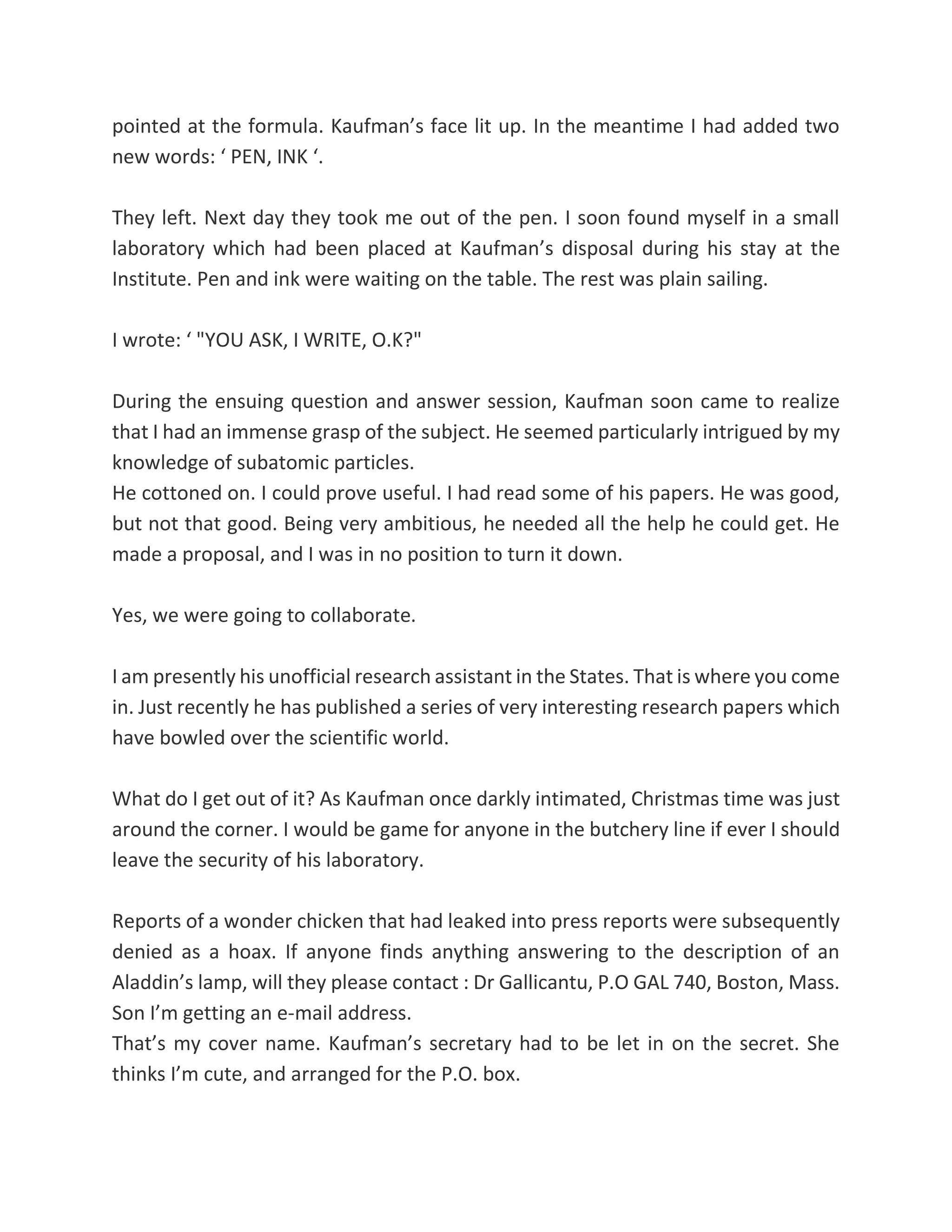 pointed at the formula. Kaufman’s face lit up. In the meantime I had added two
new words: ‘ PEN, INK ‘.
They left. Next day they took me out of the pen. I soon found myself in a small
laboratory which had been placed at Kaufman’s disposal during his stay at the
Institute. Pen and ink were waiting on the table. The rest was plain sailing.
I wrote: ‘ "YOU ASK, I WRITE, O.K?"
During the ensuing question and answer session, Kaufman soon came to realize
that I had an immense grasp of the subject. He seemed particularly intrigued by my
knowledge of subatomic particles.
He cottoned on. I could prove useful. I had read some of his papers. He was good,
but not that good. Being very ambitious, he needed all the help he could get. He
made a proposal, and I was in no position to turn it down.
Yes, we were going to collaborate.
I am presently his unofficial research assistant in the States. That is where you come
in. Just recently he has published a series of very interesting research papers which
have bowled over the scientific world.
What do I get out of it? As Kaufman once darkly intimated, Christmas time was just
around the corner. I would be game for anyone in the butchery line if ever I should
leave the security of his laboratory.
Reports of a wonder chicken that had leaked into press reports were subsequently
denied as a hoax. If anyone finds anything answering to the description of an
Aladdin’s lamp, will they please contact : Dr Gallicantu, P.O GAL 740, Boston, Mass.
Son I’m getting an e-mail address.
That’s my cover name. Kaufman’s secretary had to be let in on the secret. She
thinks I’m cute, and arranged for the P.O. box.
 