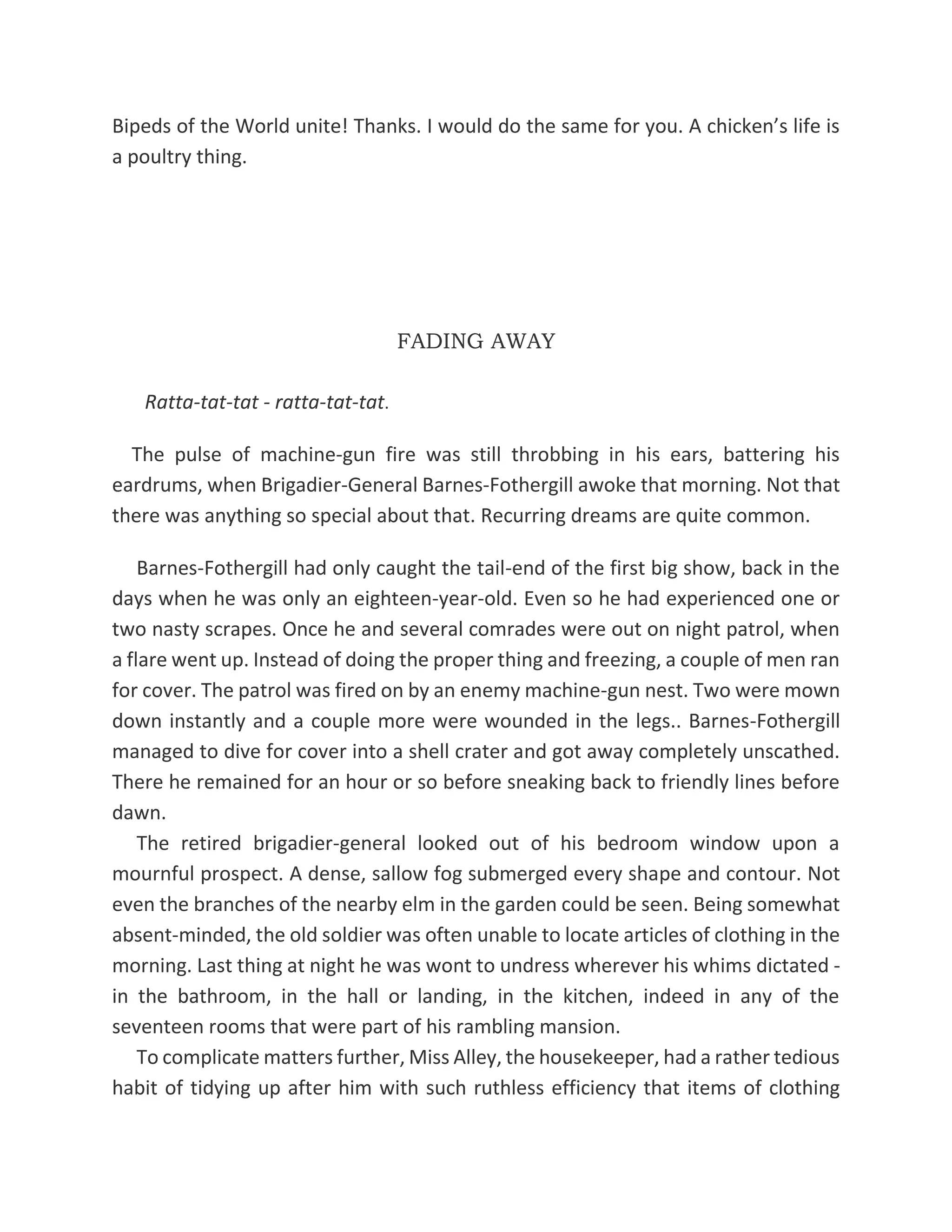 Bipeds of the World unite! Thanks. I would do the same for you. A chicken’s life is
a poultry thing.
FADING AWAY
Ratta-tat-tat - ratta-tat-tat.
The pulse of machine-gun fire was still throbbing in his ears, battering his
eardrums, when Brigadier-General Barnes-Fothergill awoke that morning. Not that
there was anything so special about that. Recurring dreams are quite common.
Barnes-Fothergill had only caught the tail-end of the first big show, back in the
days when he was only an eighteen-year-old. Even so he had experienced one or
two nasty scrapes. Once he and several comrades were out on night patrol, when
a flare went up. Instead of doing the proper thing and freezing, a couple of men ran
for cover. The patrol was fired on by an enemy machine-gun nest. Two were mown
down instantly and a couple more were wounded in the legs.. Barnes-Fothergill
managed to dive for cover into a shell crater and got away completely unscathed.
There he remained for an hour or so before sneaking back to friendly lines before
dawn.
The retired brigadier-general looked out of his bedroom window upon a
mournful prospect. A dense, sallow fog submerged every shape and contour. Not
even the branches of the nearby elm in the garden could be seen. Being somewhat
absent-minded, the old soldier was often unable to locate articles of clothing in the
morning. Last thing at night he was wont to undress wherever his whims dictated -
in the bathroom, in the hall or landing, in the kitchen, indeed in any of the
seventeen rooms that were part of his rambling mansion.
To complicate matters further, Miss Alley, the housekeeper, had a rather tedious
habit of tidying up after him with such ruthless efficiency that items of clothing
 