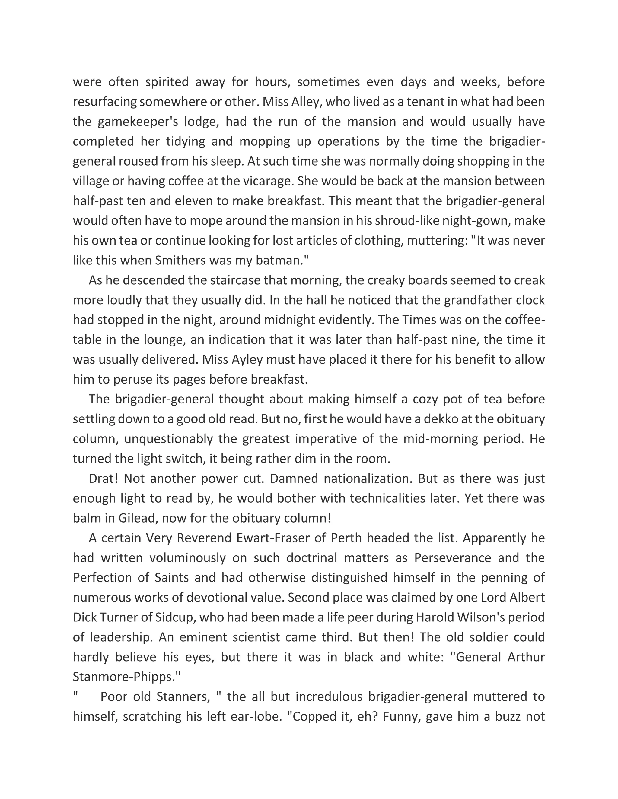 were often spirited away for hours, sometimes even days and weeks, before
resurfacing somewhere or other. Miss Alley, who lived as a tenant in what had been
the gamekeeper's lodge, had the run of the mansion and would usually have
completed her tidying and mopping up operations by the time the brigadier-
general roused from his sleep. At such time she was normally doing shopping in the
village or having coffee at the vicarage. She would be back at the mansion between
half-past ten and eleven to make breakfast. This meant that the brigadier-general
would often have to mope around the mansion in his shroud-like night-gown, make
his own tea or continue looking for lost articles of clothing, muttering: "It was never
like this when Smithers was my batman."
As he descended the staircase that morning, the creaky boards seemed to creak
more loudly that they usually did. In the hall he noticed that the grandfather clock
had stopped in the night, around midnight evidently. The Times was on the coffee-
table in the lounge, an indication that it was later than half-past nine, the time it
was usually delivered. Miss Ayley must have placed it there for his benefit to allow
him to peruse its pages before breakfast.
The brigadier-general thought about making himself a cozy pot of tea before
settling down to a good old read. But no, first he would have a dekko at the obituary
column, unquestionably the greatest imperative of the mid-morning period. He
turned the light switch, it being rather dim in the room.
Drat! Not another power cut. Damned nationalization. But as there was just
enough light to read by, he would bother with technicalities later. Yet there was
balm in Gilead, now for the obituary column!
A certain Very Reverend Ewart-Fraser of Perth headed the list. Apparently he
had written voluminously on such doctrinal matters as Perseverance and the
Perfection of Saints and had otherwise distinguished himself in the penning of
numerous works of devotional value. Second place was claimed by one Lord Albert
Dick Turner of Sidcup, who had been made a life peer during Harold Wilson's period
of leadership. An eminent scientist came third. But then! The old soldier could
hardly believe his eyes, but there it was in black and white: "General Arthur
Stanmore-Phipps."
" Poor old Stanners, " the all but incredulous brigadier-general muttered to
himself, scratching his left ear-lobe. "Copped it, eh? Funny, gave him a buzz not
 