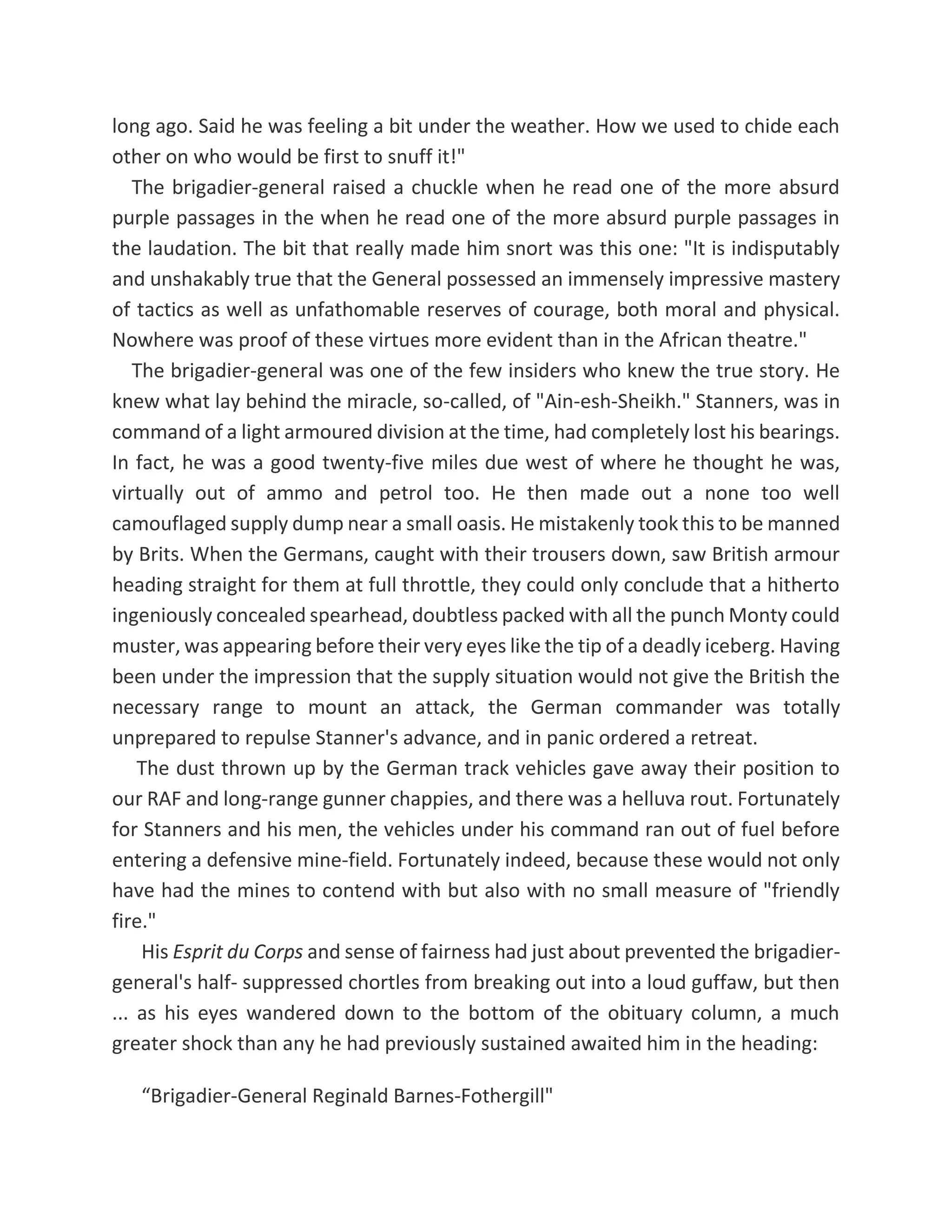 long ago. Said he was feeling a bit under the weather. How we used to chide each
other on who would be first to snuff it!"
The brigadier-general raised a chuckle when he read one of the more absurd
purple passages in the when he read one of the more absurd purple passages in
the laudation. The bit that really made him snort was this one: "It is indisputably
and unshakably true that the General possessed an immensely impressive mastery
of tactics as well as unfathomable reserves of courage, both moral and physical.
Nowhere was proof of these virtues more evident than in the African theatre."
The brigadier-general was one of the few insiders who knew the true story. He
knew what lay behind the miracle, so-called, of "Ain-esh-Sheikh." Stanners, was in
command of a light armoured division at the time, had completely lost his bearings.
In fact, he was a good twenty-five miles due west of where he thought he was,
virtually out of ammo and petrol too. He then made out a none too well
camouflaged supply dump near a small oasis. He mistakenly took this to be manned
by Brits. When the Germans, caught with their trousers down, saw British armour
heading straight for them at full throttle, they could only conclude that a hitherto
ingeniously concealed spearhead, doubtless packed with all the punch Monty could
muster, was appearing before their very eyes like the tip of a deadly iceberg. Having
been under the impression that the supply situation would not give the British the
necessary range to mount an attack, the German commander was totally
unprepared to repulse Stanner's advance, and in panic ordered a retreat.
The dust thrown up by the German track vehicles gave away their position to
our RAF and long-range gunner chappies, and there was a helluva rout. Fortunately
for Stanners and his men, the vehicles under his command ran out of fuel before
entering a defensive mine-field. Fortunately indeed, because these would not only
have had the mines to contend with but also with no small measure of "friendly
fire."
His Esprit du Corps and sense of fairness had just about prevented the brigadier-
general's half- suppressed chortles from breaking out into a loud guffaw, but then
... as his eyes wandered down to the bottom of the obituary column, a much
greater shock than any he had previously sustained awaited him in the heading:
“Brigadier-General Reginald Barnes-Fothergill"
 