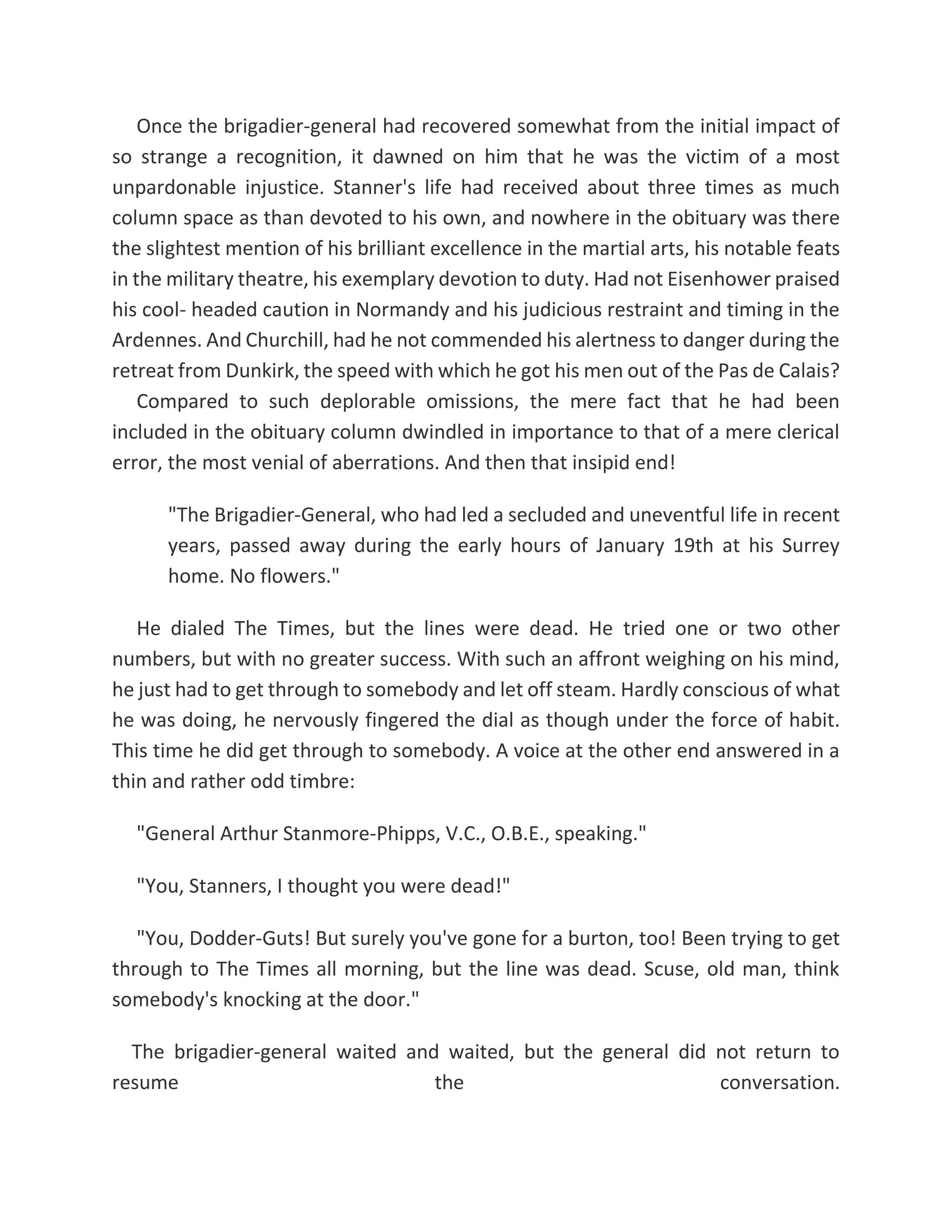Once the brigadier-general had recovered somewhat from the initial impact of
so strange a recognition, it dawned on him that he was the victim of a most
unpardonable injustice. Stanner's life had received about three times as much
column space as than devoted to his own, and nowhere in the obituary was there
the slightest mention of his brilliant excellence in the martial arts, his notable feats
in the military theatre, his exemplary devotion to duty. Had not Eisenhower praised
his cool- headed caution in Normandy and his judicious restraint and timing in the
Ardennes. And Churchill, had he not commended his alertness to danger during the
retreat from Dunkirk, the speed with which he got his men out of the Pas de Calais?
Compared to such deplorable omissions, the mere fact that he had been
included in the obituary column dwindled in importance to that of a mere clerical
error, the most venial of aberrations. And then that insipid end!
"The Brigadier-General, who had led a secluded and uneventful life in recent
years, passed away during the early hours of January 19th at his Surrey
home. No flowers."
He dialed The Times, but the lines were dead. He tried one or two other
numbers, but with no greater success. With such an affront weighing on his mind,
he just had to get through to somebody and let off steam. Hardly conscious of what
he was doing, he nervously fingered the dial as though under the force of habit.
This time he did get through to somebody. A voice at the other end answered in a
thin and rather odd timbre:
"General Arthur Stanmore-Phipps, V.C., O.B.E., speaking."
"You, Stanners, I thought you were dead!"
"You, Dodder-Guts! But surely you've gone for a burton, too! Been trying to get
through to The Times all morning, but the line was dead. Scuse, old man, think
somebody's knocking at the door."
The brigadier-general waited and waited, but the general did not return to
resume the conversation.
 