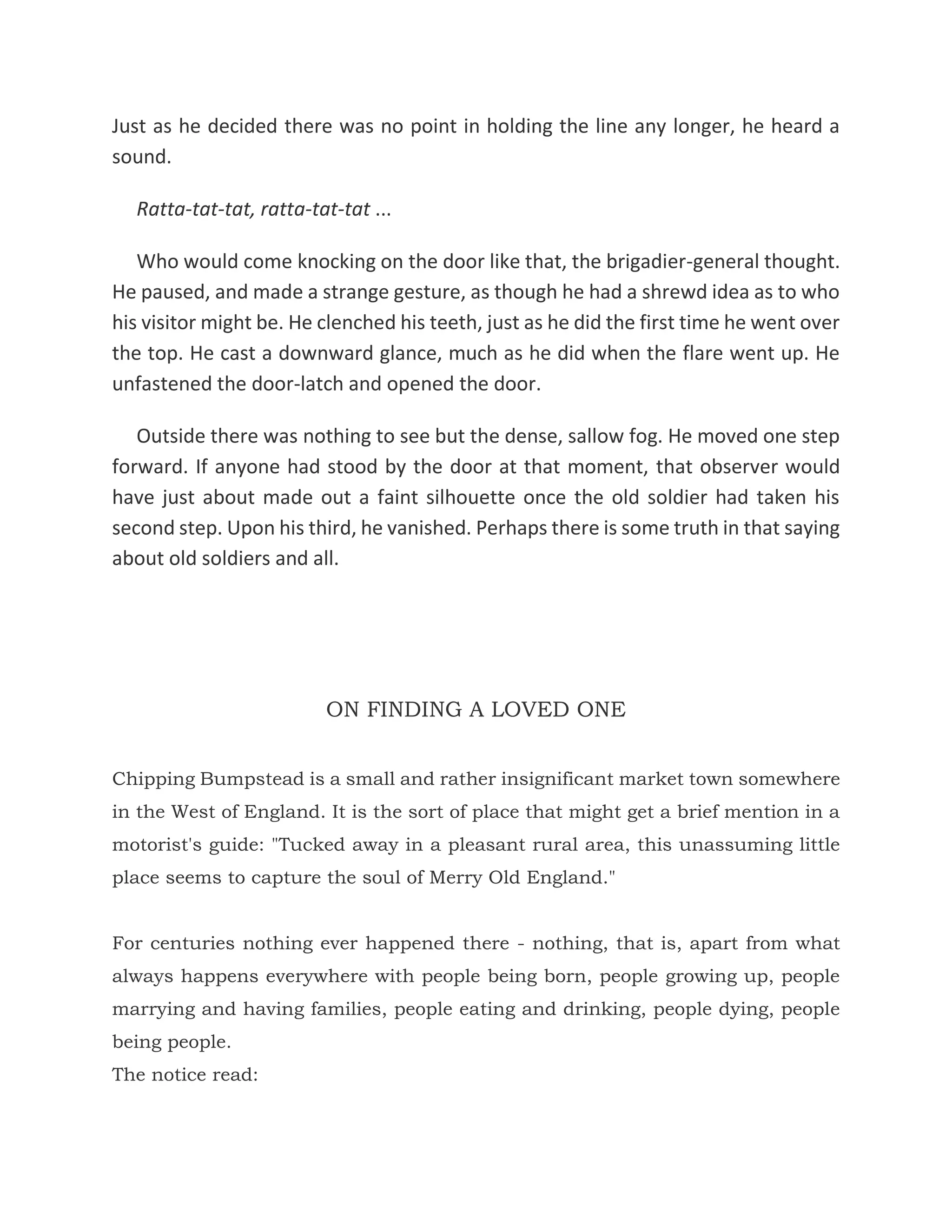 Just as he decided there was no point in holding the line any longer, he heard a
sound.
Ratta-tat-tat, ratta-tat-tat ...
Who would come knocking on the door like that, the brigadier-general thought.
He paused, and made a strange gesture, as though he had a shrewd idea as to who
his visitor might be. He clenched his teeth, just as he did the first time he went over
the top. He cast a downward glance, much as he did when the flare went up. He
unfastened the door-latch and opened the door.
Outside there was nothing to see but the dense, sallow fog. He moved one step
forward. If anyone had stood by the door at that moment, that observer would
have just about made out a faint silhouette once the old soldier had taken his
second step. Upon his third, he vanished. Perhaps there is some truth in that saying
about old soldiers and all.
ON FINDING A LOVED ONE
Chipping Bumpstead is a small and rather insignificant market town somewhere
in the West of England. It is the sort of place that might get a brief mention in a
motorist's guide: "Tucked away in a pleasant rural area, this unassuming little
place seems to capture the soul of Merry Old England."
For centuries nothing ever happened there - nothing, that is, apart from what
always happens everywhere with people being born, people growing up, people
marrying and having families, people eating and drinking, people dying, people
being people.
The notice read:
 