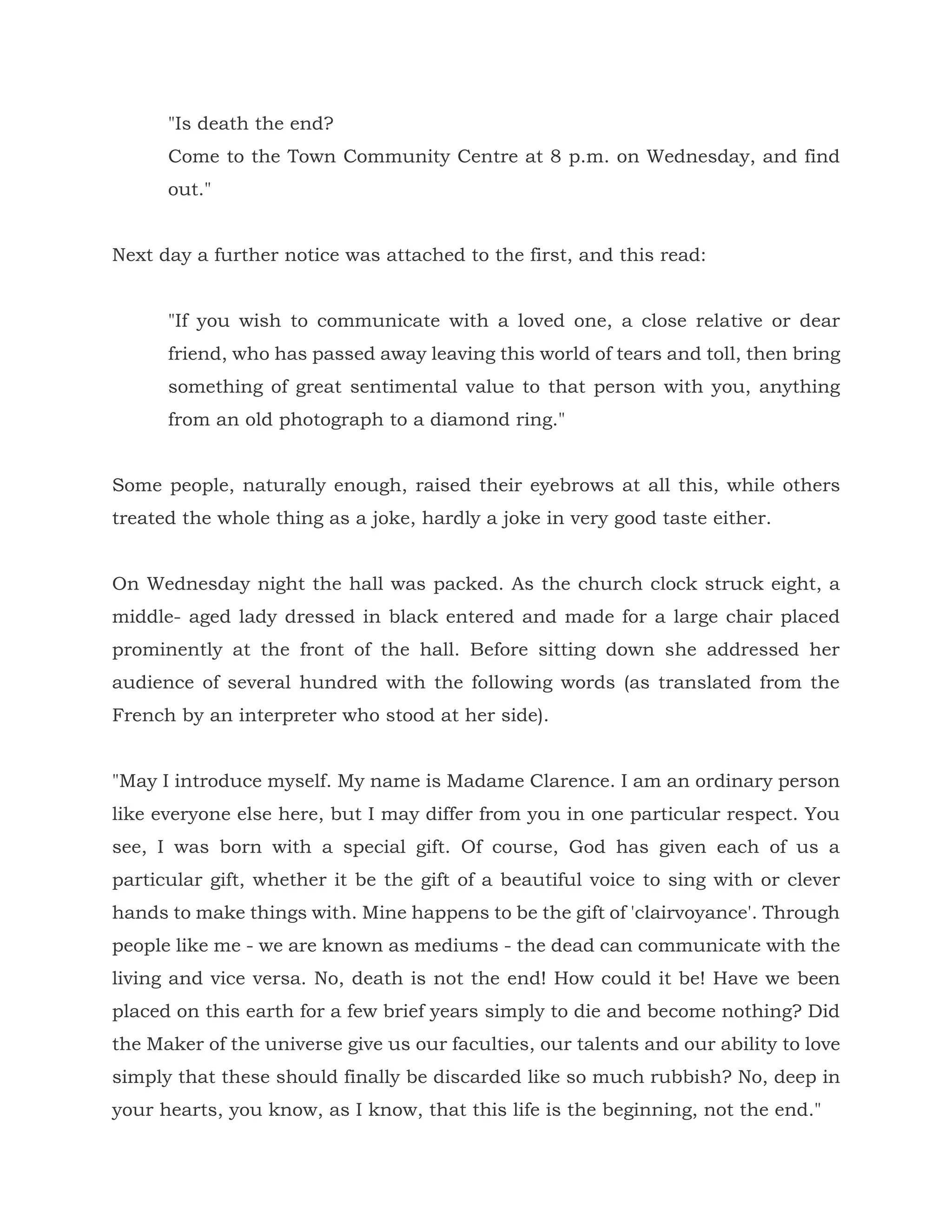 "Is death the end?
Come to the Town Community Centre at 8 p.m. on Wednesday, and find
out."
Next day a further notice was attached to the first, and this read:
"If you wish to communicate with a loved one, a close relative or dear
friend, who has passed away leaving this world of tears and toll, then bring
something of great sentimental value to that person with you, anything
from an old photograph to a diamond ring."
Some people, naturally enough, raised their eyebrows at all this, while others
treated the whole thing as a joke, hardly a joke in very good taste either.
On Wednesday night the hall was packed. As the church clock struck eight, a
middle- aged lady dressed in black entered and made for a large chair placed
prominently at the front of the hall. Before sitting down she addressed her
audience of several hundred with the following words (as translated from the
French by an interpreter who stood at her side).
"May I introduce myself. My name is Madame Clarence. I am an ordinary person
like everyone else here, but I may differ from you in one particular respect. You
see, I was born with a special gift. Of course, God has given each of us a
particular gift, whether it be the gift of a beautiful voice to sing with or clever
hands to make things with. Mine happens to be the gift of 'clairvoyance'. Through
people like me - we are known as mediums - the dead can communicate with the
living and vice versa. No, death is not the end! How could it be! Have we been
placed on this earth for a few brief years simply to die and become nothing? Did
the Maker of the universe give us our faculties, our talents and our ability to love
simply that these should finally be discarded like so much rubbish? No, deep in
your hearts, you know, as I know, that this life is the beginning, not the end."
 