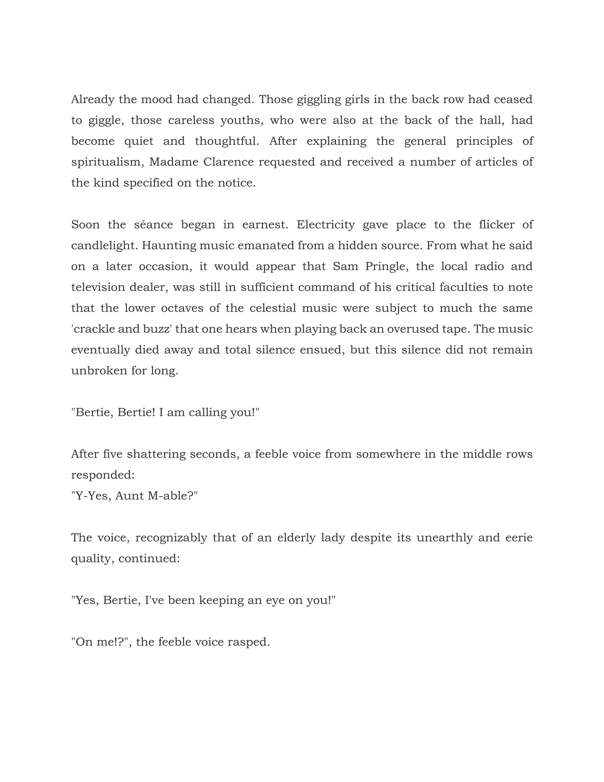 Already the mood had changed. Those giggling girls in the back row had ceased
to giggle, those careless youths, who were also at the back of the hall, had
become quiet and thoughtful. After explaining the general principles of
spiritualism, Madame Clarence requested and received a number of articles of
the kind specified on the notice.
Soon the séance began in earnest. Electricity gave place to the flicker of
candlelight. Haunting music emanated from a hidden source. From what he said
on a later occasion, it would appear that Sam Pringle, the local radio and
television dealer, was still in sufficient command of his critical faculties to note
that the lower octaves of the celestial music were subject to much the same
'crackle and buzz' that one hears when playing back an overused tape. The music
eventually died away and total silence ensued, but this silence did not remain
unbroken for long.
"Bertie, Bertie! I am calling you!"
After five shattering seconds, a feeble voice from somewhere in the middle rows
responded:
"Y-Yes, Aunt M-able?"
The voice, recognizably that of an elderly lady despite its unearthly and eerie
quality, continued:
"Yes, Bertie, I've been keeping an eye on you!"
"On me!?", the feeble voice rasped.
 