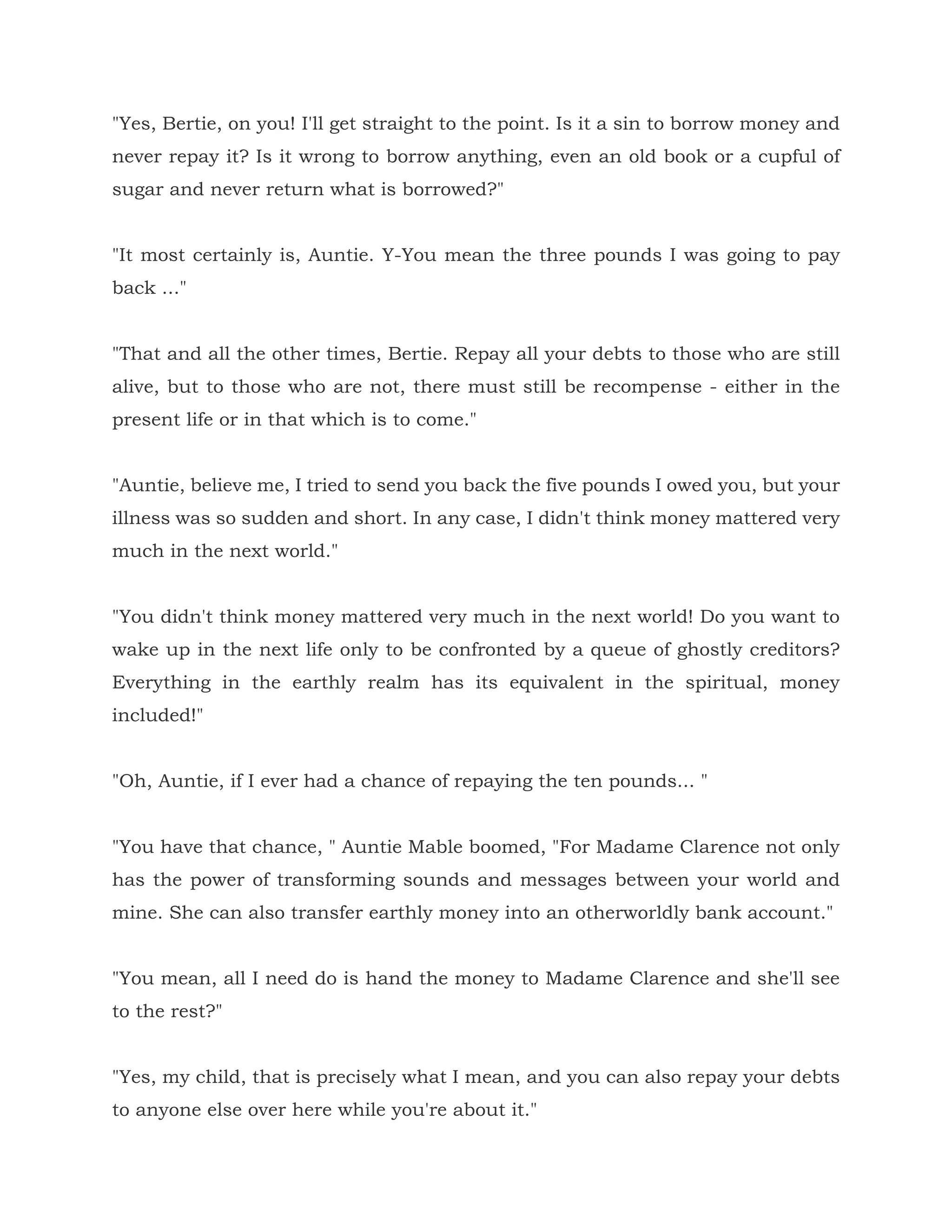 "Yes, Bertie, on you! I'll get straight to the point. Is it a sin to borrow money and
never repay it? Is it wrong to borrow anything, even an old book or a cupful of
sugar and never return what is borrowed?"
"It most certainly is, Auntie. Y-You mean the three pounds I was going to pay
back ..."
"That and all the other times, Bertie. Repay all your debts to those who are still
alive, but to those who are not, there must still be recompense - either in the
present life or in that which is to come."
"Auntie, believe me, I tried to send you back the five pounds I owed you, but your
illness was so sudden and short. In any case, I didn't think money mattered very
much in the next world."
"You didn't think money mattered very much in the next world! Do you want to
wake up in the next life only to be confronted by a queue of ghostly creditors?
Everything in the earthly realm has its equivalent in the spiritual, money
included!"
"Oh, Auntie, if I ever had a chance of repaying the ten pounds... "
"You have that chance, " Auntie Mable boomed, "For Madame Clarence not only
has the power of transforming sounds and messages between your world and
mine. She can also transfer earthly money into an otherworldly bank account."
"You mean, all I need do is hand the money to Madame Clarence and she'll see
to the rest?"
"Yes, my child, that is precisely what I mean, and you can also repay your debts
to anyone else over here while you're about it."
 