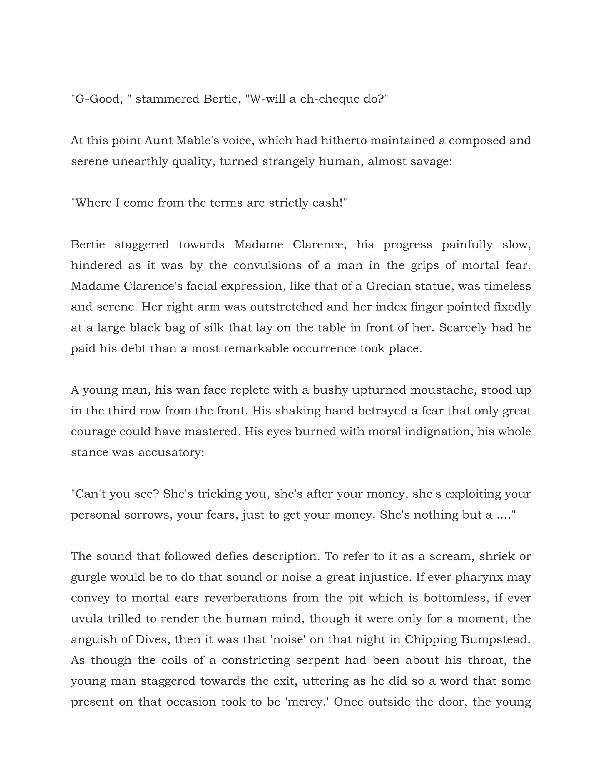 "G-Good, " stammered Bertie, "W-will a ch-cheque do?"
At this point Aunt Mable's voice, which had hitherto maintained a composed and
serene unearthly quality, turned strangely human, almost savage:
"Where I come from the terms are strictly cash!"
Bertie staggered towards Madame Clarence, his progress painfully slow,
hindered as it was by the convulsions of a man in the grips of mortal fear.
Madame Clarence's facial expression, like that of a Grecian statue, was timeless
and serene. Her right arm was outstretched and her index finger pointed fixedly
at a large black bag of silk that lay on the table in front of her. Scarcely had he
paid his debt than a most remarkable occurrence took place.
A young man, his wan face replete with a bushy upturned moustache, stood up
in the third row from the front. His shaking hand betrayed a fear that only great
courage could have mastered. His eyes burned with moral indignation, his whole
stance was accusatory:
"Can't you see? She's tricking you, she's after your money, she's exploiting your
personal sorrows, your fears, just to get your money. She's nothing but a ...."
The sound that followed defies description. To refer to it as a scream, shriek or
gurgle would be to do that sound or noise a great injustice. If ever pharynx may
convey to mortal ears reverberations from the pit which is bottomless, if ever
uvula trilled to render the human mind, though it were only for a moment, the
anguish of Dives, then it was that 'noise' on that night in Chipping Bumpstead.
As though the coils of a constricting serpent had been about his throat, the
young man staggered towards the exit, uttering as he did so a word that some
present on that occasion took to be 'mercy.' Once outside the door, the young
 