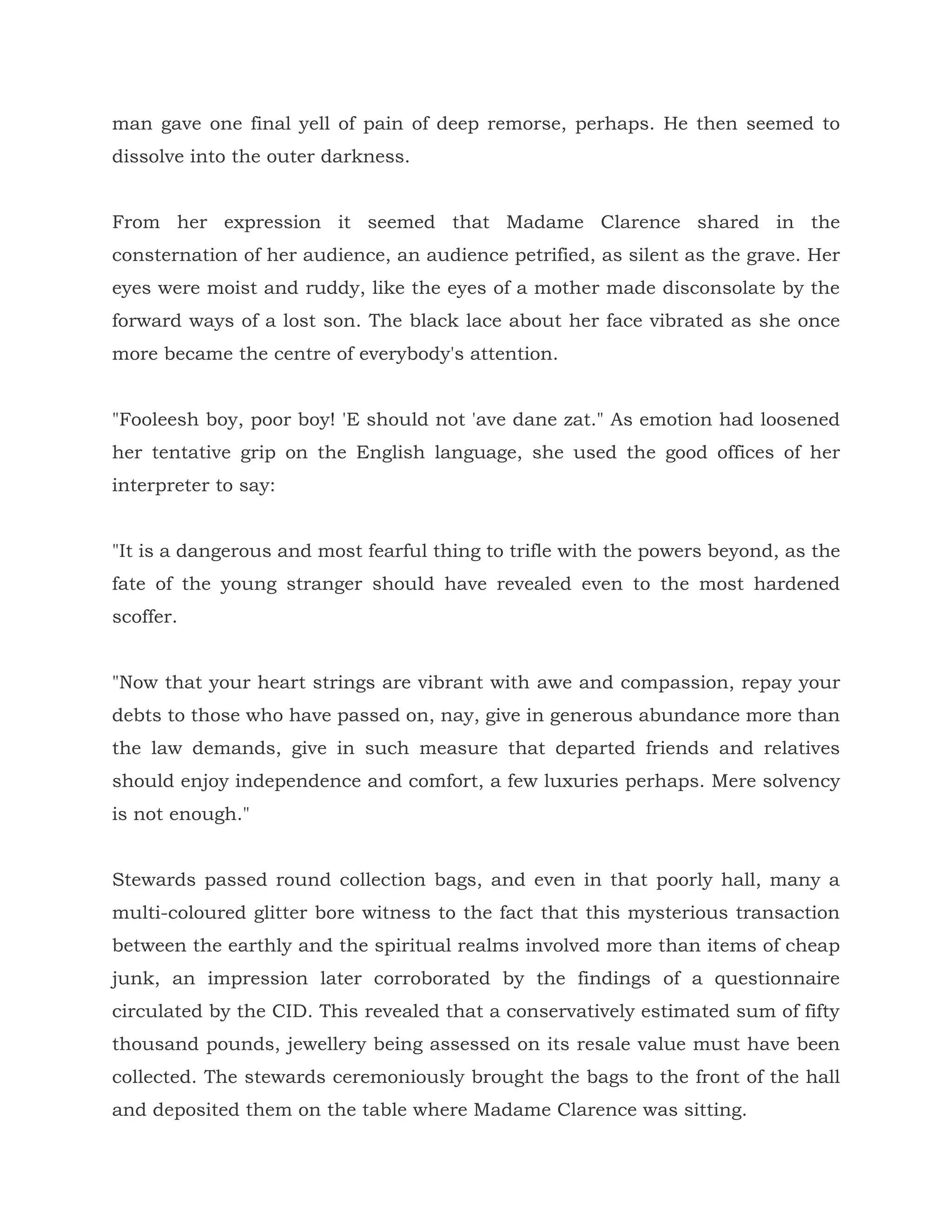 man gave one final yell of pain of deep remorse, perhaps. He then seemed to
dissolve into the outer darkness.
From her expression it seemed that Madame Clarence shared in the
consternation of her audience, an audience petrified, as silent as the grave. Her
eyes were moist and ruddy, like the eyes of a mother made disconsolate by the
forward ways of a lost son. The black lace about her face vibrated as she once
more became the centre of everybody's attention.
"Fooleesh boy, poor boy! 'E should not 'ave dane zat." As emotion had loosened
her tentative grip on the English language, she used the good offices of her
interpreter to say:
"It is a dangerous and most fearful thing to trifle with the powers beyond, as the
fate of the young stranger should have revealed even to the most hardened
scoffer.
"Now that your heart strings are vibrant with awe and compassion, repay your
debts to those who have passed on, nay, give in generous abundance more than
the law demands, give in such measure that departed friends and relatives
should enjoy independence and comfort, a few luxuries perhaps. Mere solvency
is not enough."
Stewards passed round collection bags, and even in that poorly hall, many a
multi-coloured glitter bore witness to the fact that this mysterious transaction
between the earthly and the spiritual realms involved more than items of cheap
junk, an impression later corroborated by the findings of a questionnaire
circulated by the CID. This revealed that a conservatively estimated sum of fifty
thousand pounds, jewellery being assessed on its resale value must have been
collected. The stewards ceremoniously brought the bags to the front of the hall
and deposited them on the table where Madame Clarence was sitting.
 