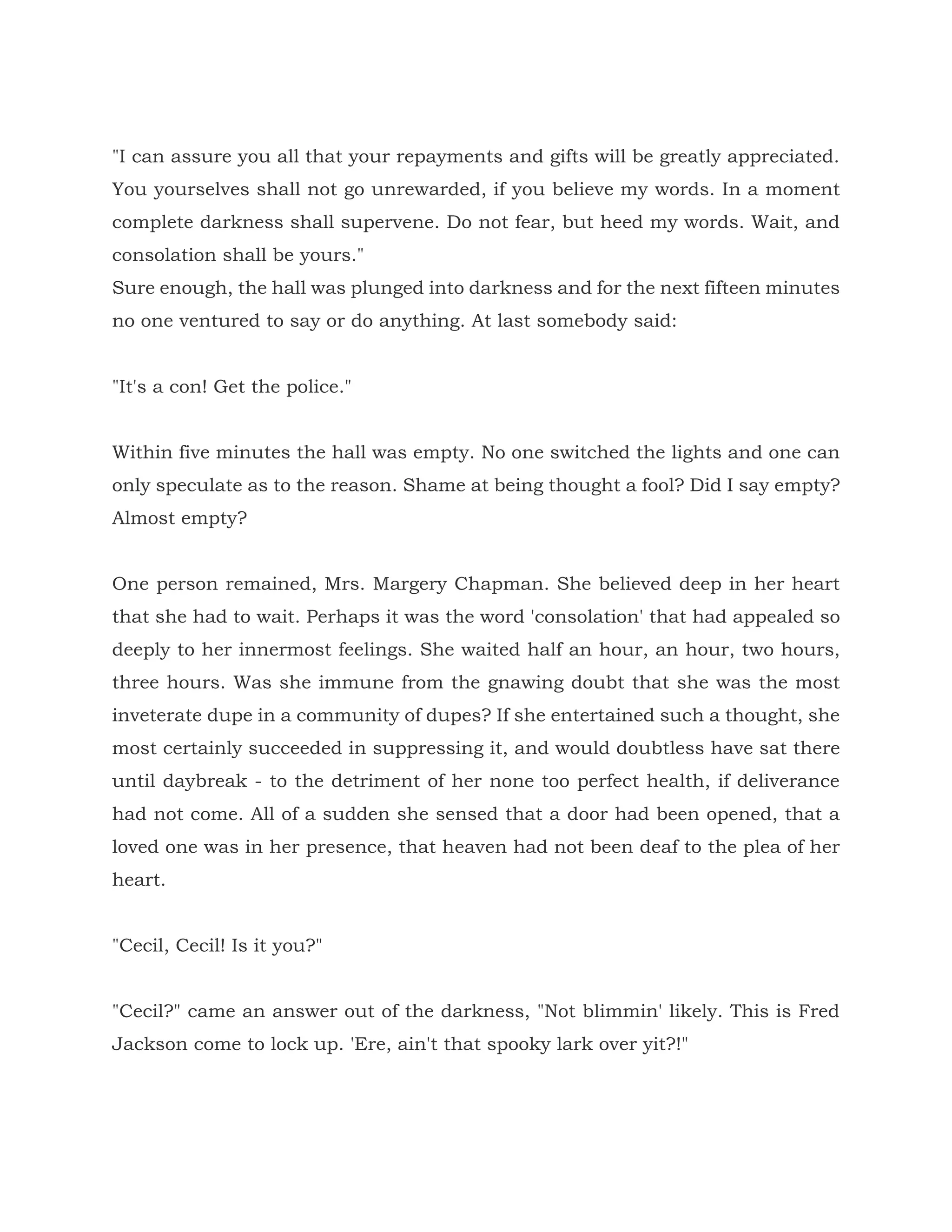 "I can assure you all that your repayments and gifts will be greatly appreciated.
You yourselves shall not go unrewarded, if you believe my words. In a moment
complete darkness shall supervene. Do not fear, but heed my words. Wait, and
consolation shall be yours."
Sure enough, the hall was plunged into darkness and for the next fifteen minutes
no one ventured to say or do anything. At last somebody said:
"It's a con! Get the police."
Within five minutes the hall was empty. No one switched the lights and one can
only speculate as to the reason. Shame at being thought a fool? Did I say empty?
Almost empty?
One person remained, Mrs. Margery Chapman. She believed deep in her heart
that she had to wait. Perhaps it was the word 'consolation' that had appealed so
deeply to her innermost feelings. She waited half an hour, an hour, two hours,
three hours. Was she immune from the gnawing doubt that she was the most
inveterate dupe in a community of dupes? If she entertained such a thought, she
most certainly succeeded in suppressing it, and would doubtless have sat there
until daybreak - to the detriment of her none too perfect health, if deliverance
had not come. All of a sudden she sensed that a door had been opened, that a
loved one was in her presence, that heaven had not been deaf to the plea of her
heart.
"Cecil, Cecil! Is it you?"
"Cecil?" came an answer out of the darkness, "Not blimmin' likely. This is Fred
Jackson come to lock up. 'Ere, ain't that spooky lark over yit?!"
 