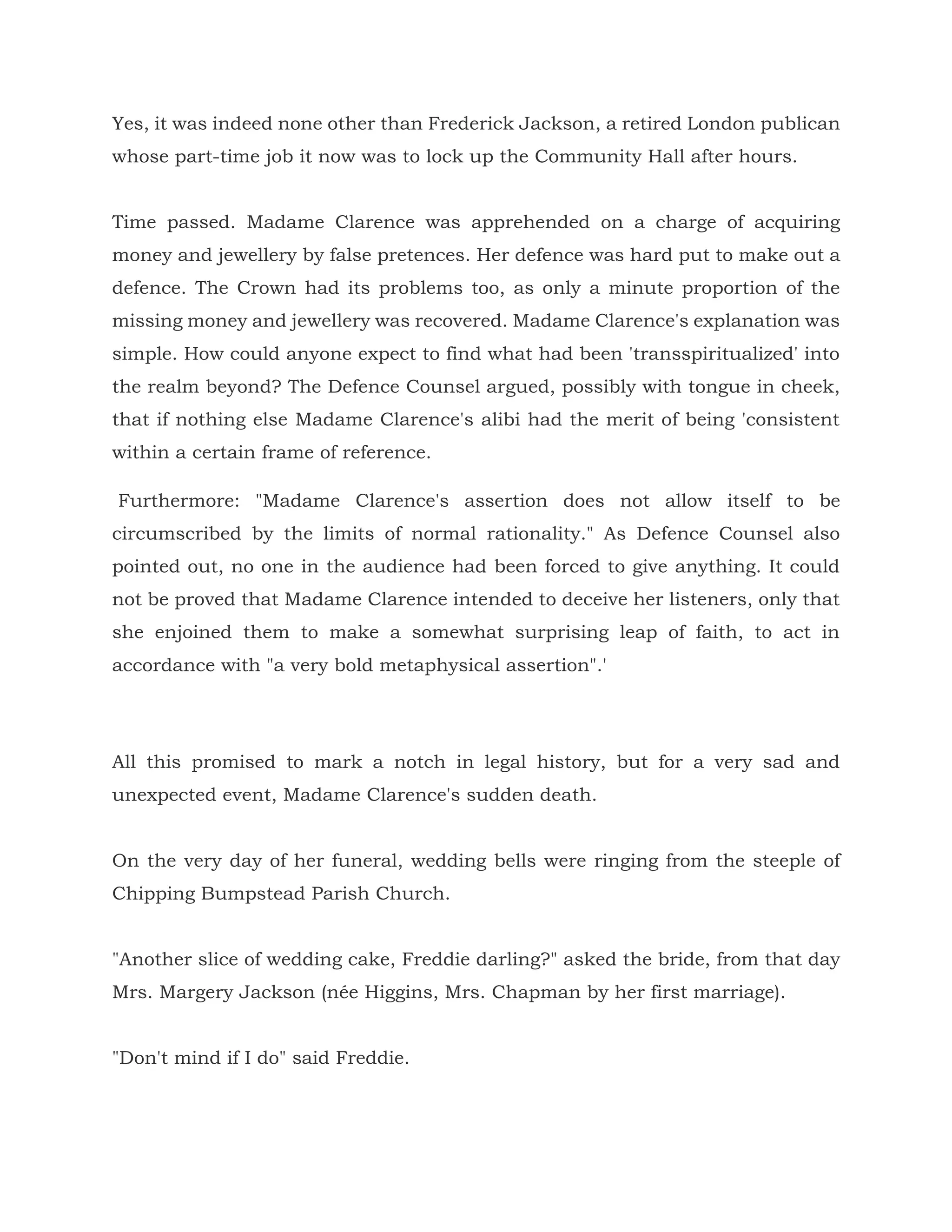Yes, it was indeed none other than Frederick Jackson, a retired London publican
whose part-time job it now was to lock up the Community Hall after hours.
Time passed. Madame Clarence was apprehended on a charge of acquiring
money and jewellery by false pretences. Her defence was hard put to make out a
defence. The Crown had its problems too, as only a minute proportion of the
missing money and jewellery was recovered. Madame Clarence's explanation was
simple. How could anyone expect to find what had been 'transspiritualized' into
the realm beyond? The Defence Counsel argued, possibly with tongue in cheek,
that if nothing else Madame Clarence's alibi had the merit of being 'consistent
within a certain frame of reference.
Furthermore: "Madame Clarence's assertion does not allow itself to be
circumscribed by the limits of normal rationality." As Defence Counsel also
pointed out, no one in the audience had been forced to give anything. It could
not be proved that Madame Clarence intended to deceive her listeners, only that
she enjoined them to make a somewhat surprising leap of faith, to act in
accordance with "a very bold metaphysical assertion".'
All this promised to mark a notch in legal history, but for a very sad and
unexpected event, Madame Clarence's sudden death.
On the very day of her funeral, wedding bells were ringing from the steeple of
Chipping Bumpstead Parish Church.
"Another slice of wedding cake, Freddie darling?" asked the bride, from that day
Mrs. Margery Jackson (née Higgins, Mrs. Chapman by her first marriage).
"Don't mind if I do" said Freddie.
 