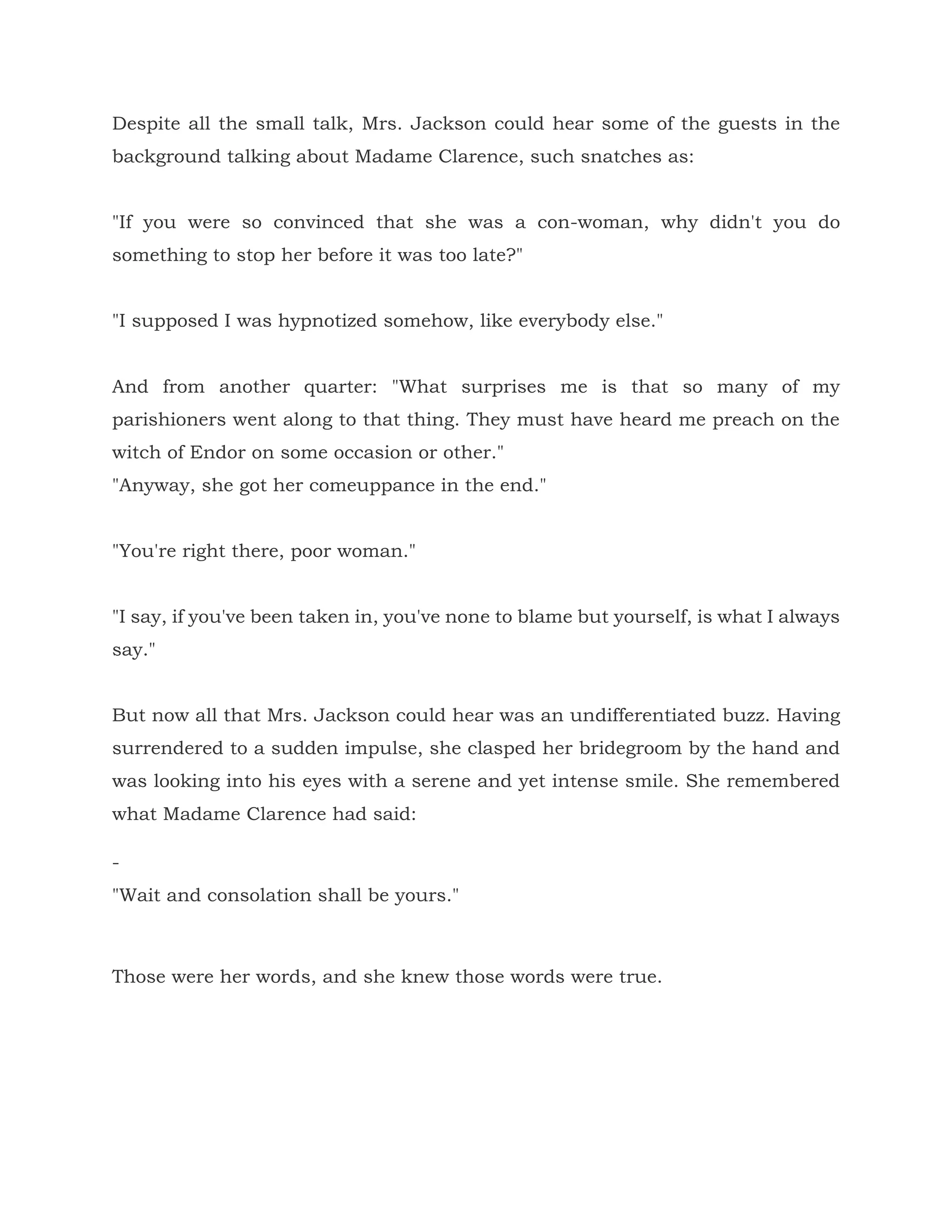 Despite all the small talk, Mrs. Jackson could hear some of the guests in the
background talking about Madame Clarence, such snatches as:
"If you were so convinced that she was a con-woman, why didn't you do
something to stop her before it was too late?"
"I supposed I was hypnotized somehow, like everybody else."
And from another quarter: "What surprises me is that so many of my
parishioners went along to that thing. They must have heard me preach on the
witch of Endor on some occasion or other."
"Anyway, she got her comeuppance in the end."
"You're right there, poor woman."
"I say, if you've been taken in, you've none to blame but yourself, is what I always
say."
But now all that Mrs. Jackson could hear was an undifferentiated buzz. Having
surrendered to a sudden impulse, she clasped her bridegroom by the hand and
was looking into his eyes with a serene and yet intense smile. She remembered
what Madame Clarence had said:
-
"Wait and consolation shall be yours."
Those were her words, and she knew those words were true.
 