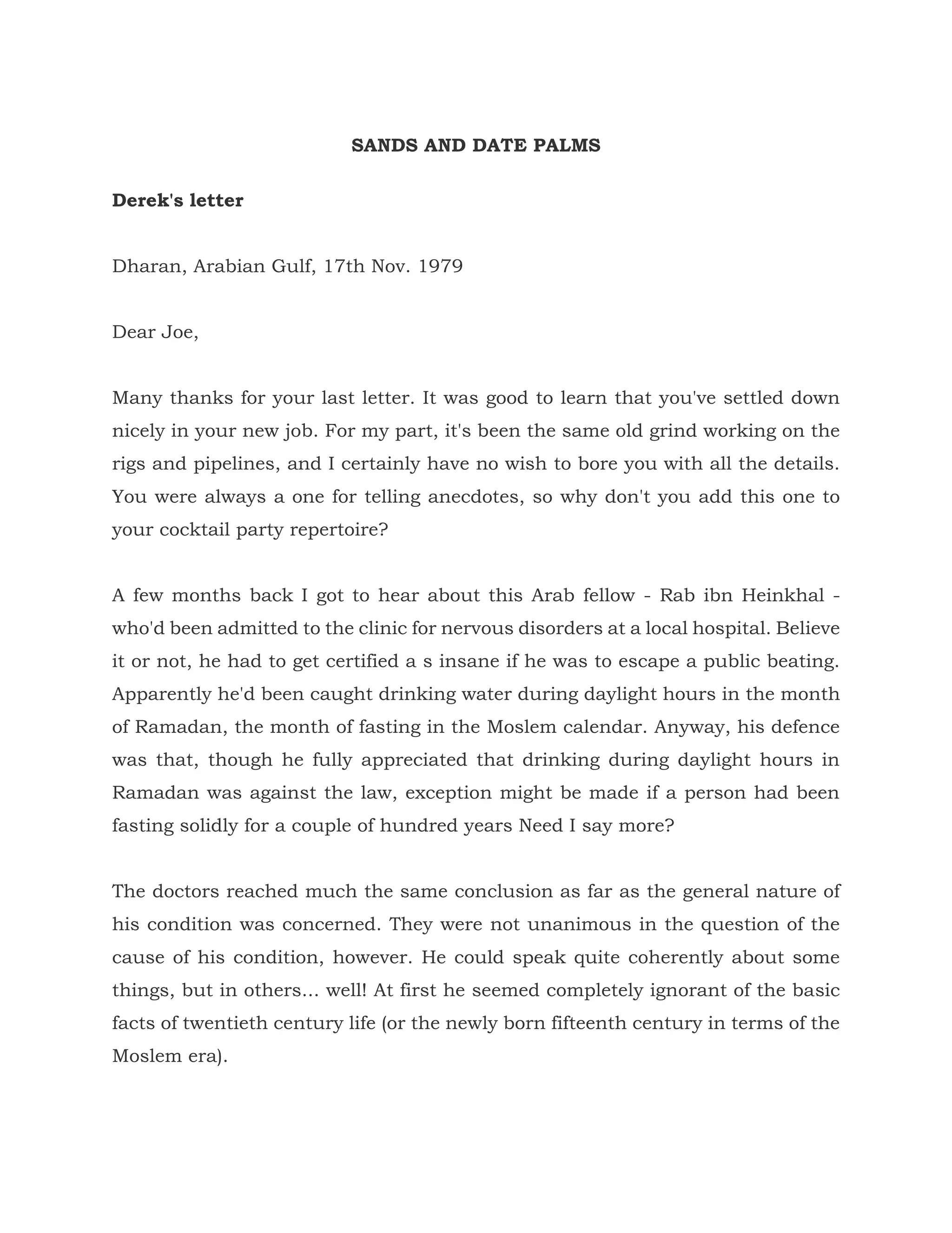 SANDS AND DATE PALMS
Derek's letter
Dharan, Arabian Gulf, 17th Nov. 1979
Dear Joe,
Many thanks for your last letter. It was good to learn that you've settled down
nicely in your new job. For my part, it's been the same old grind working on the
rigs and pipelines, and I certainly have no wish to bore you with all the details.
You were always a one for telling anecdotes, so why don't you add this one to
your cocktail party repertoire?
A few months back I got to hear about this Arab fellow - Rab ibn Heinkhal -
who'd been admitted to the clinic for nervous disorders at a local hospital. Believe
it or not, he had to get certified a s insane if he was to escape a public beating.
Apparently he'd been caught drinking water during daylight hours in the month
of Ramadan, the month of fasting in the Moslem calendar. Anyway, his defence
was that, though he fully appreciated that drinking during daylight hours in
Ramadan was against the law, exception might be made if a person had been
fasting solidly for a couple of hundred years Need I say more?
The doctors reached much the same conclusion as far as the general nature of
his condition was concerned. They were not unanimous in the question of the
cause of his condition, however. He could speak quite coherently about some
things, but in others... well! At first he seemed completely ignorant of the basic
facts of twentieth century life (or the newly born fifteenth century in terms of the
Moslem era).
 