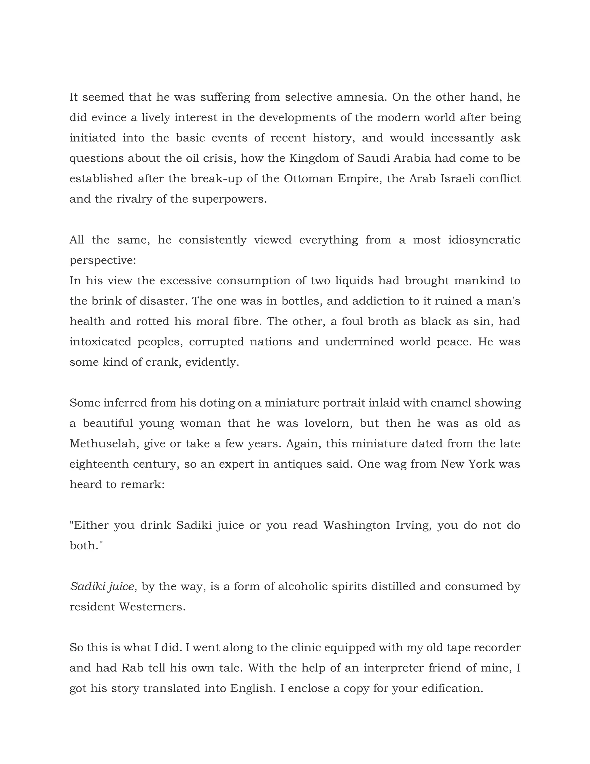 It seemed that he was suffering from selective amnesia. On the other hand, he
did evince a lively interest in the developments of the modern world after being
initiated into the basic events of recent history, and would incessantly ask
questions about the oil crisis, how the Kingdom of Saudi Arabia had come to be
established after the break-up of the Ottoman Empire, the Arab Israeli conflict
and the rivalry of the superpowers.
All the same, he consistently viewed everything from a most idiosyncratic
perspective:
In his view the excessive consumption of two liquids had brought mankind to
the brink of disaster. The one was in bottles, and addiction to it ruined a man's
health and rotted his moral fibre. The other, a foul broth as black as sin, had
intoxicated peoples, corrupted nations and undermined world peace. He was
some kind of crank, evidently.
Some inferred from his doting on a miniature portrait inlaid with enamel showing
a beautiful young woman that he was lovelorn, but then he was as old as
Methuselah, give or take a few years. Again, this miniature dated from the late
eighteenth century, so an expert in antiques said. One wag from New York was
heard to remark:
"Either you drink Sadiki juice or you read Washington Irving, you do not do
both."
Sadiki juice, by the way, is a form of alcoholic spirits distilled and consumed by
resident Westerners.
So this is what I did. I went along to the clinic equipped with my old tape recorder
and had Rab tell his own tale. With the help of an interpreter friend of mine, I
got his story translated into English. I enclose a copy for your edification.
 