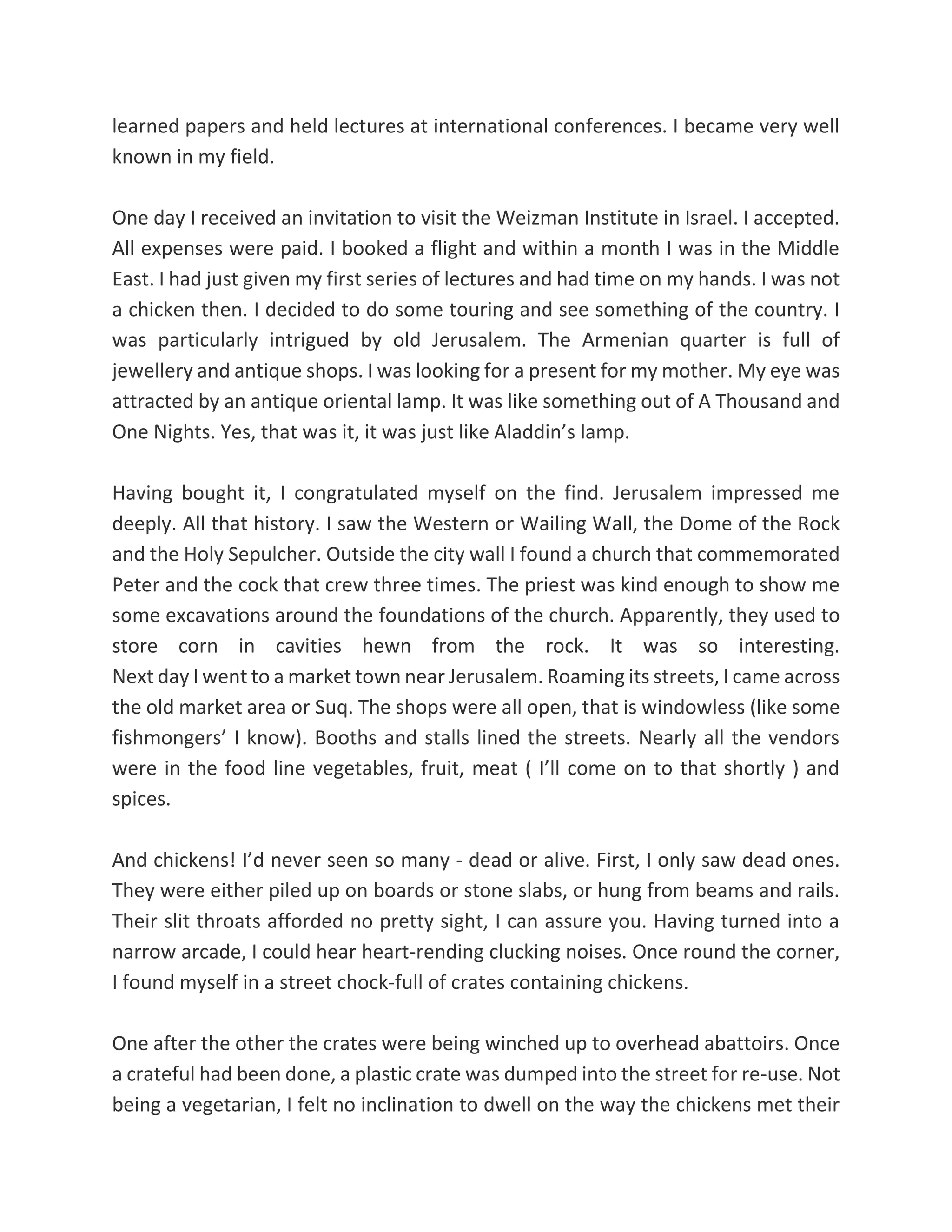learned papers and held lectures at international conferences. I became very well
known in my field.
One day I received an invitation to visit the Weizman Institute in Israel. I accepted.
All expenses were paid. I booked a flight and within a month I was in the Middle
East. I had just given my first series of lectures and had time on my hands. I was not
a chicken then. I decided to do some touring and see something of the country. I
was particularly intrigued by old Jerusalem. The Armenian quarter is full of
jewellery and antique shops. I was looking for a present for my mother. My eye was
attracted by an antique oriental lamp. It was like something out of A Thousand and
One Nights. Yes, that was it, it was just like Aladdin’s lamp.
Having bought it, I congratulated myself on the find. Jerusalem impressed me
deeply. All that history. I saw the Western or Wailing Wall, the Dome of the Rock
and the Holy Sepulcher. Outside the city wall I found a church that commemorated
Peter and the cock that crew three times. The priest was kind enough to show me
some excavations around the foundations of the church. Apparently, they used to
store corn in cavities hewn from the rock. It was so interesting.
Next day I went to a market town near Jerusalem. Roaming its streets, I came across
the old market area or Suq. The shops were all open, that is windowless (like some
fishmongers’ I know). Booths and stalls lined the streets. Nearly all the vendors
were in the food line vegetables, fruit, meat ( I’ll come on to that shortly ) and
spices.
And chickens! I’d never seen so many - dead or alive. First, I only saw dead ones.
They were either piled up on boards or stone slabs, or hung from beams and rails.
Their slit throats afforded no pretty sight, I can assure you. Having turned into a
narrow arcade, I could hear heart-rending clucking noises. Once round the corner,
I found myself in a street chock-full of crates containing chickens.
One after the other the crates were being winched up to overhead abattoirs. Once
a crateful had been done, a plastic crate was dumped into the street for re-use. Not
being a vegetarian, I felt no inclination to dwell on the way the chickens met their
 