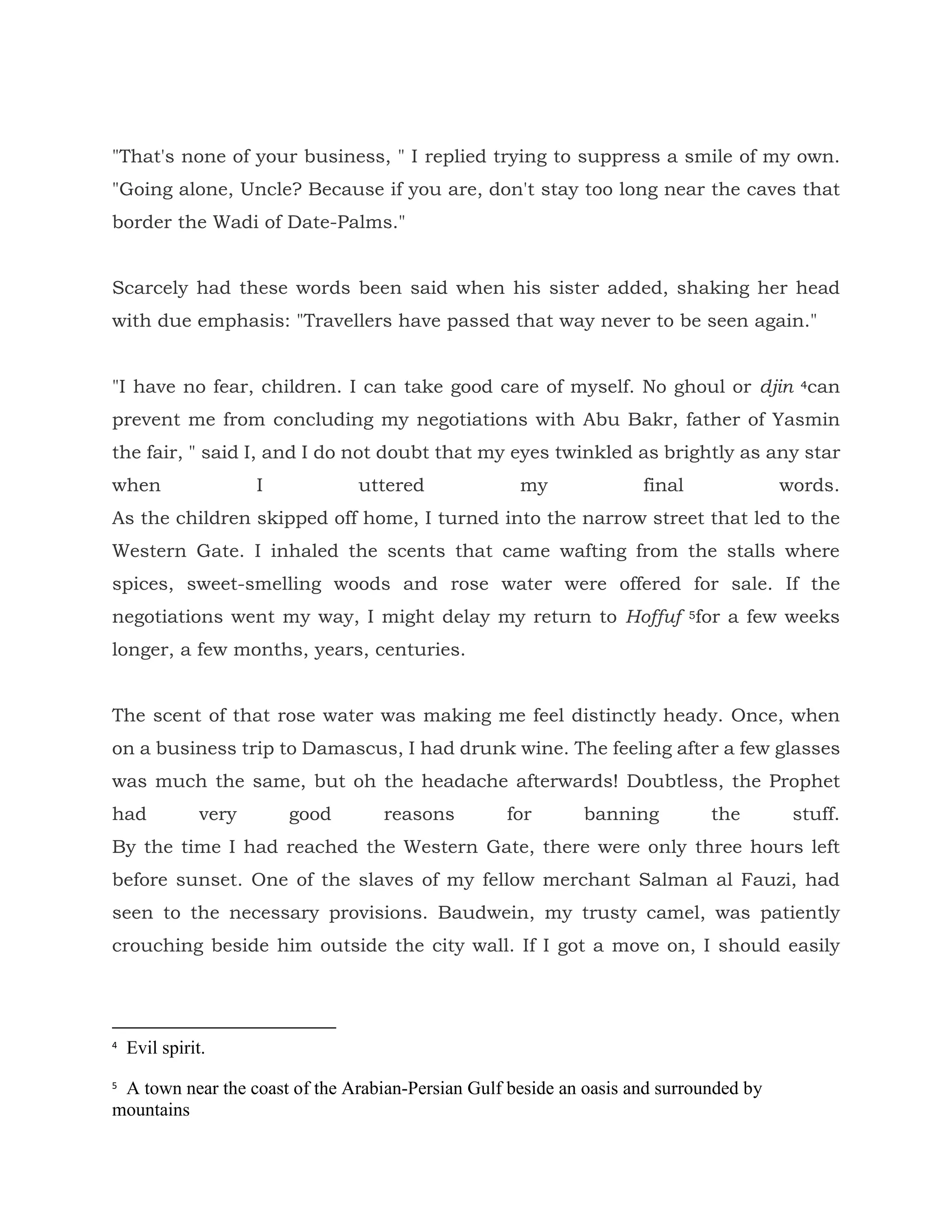 "That's none of your business, " I replied trying to suppress a smile of my own.
"Going alone, Uncle? Because if you are, don't stay too long near the caves that
border the Wadi of Date-Palms."
Scarcely had these words been said when his sister added, shaking her head
with due emphasis: "Travellers have passed that way never to be seen again."
"I have no fear, children. I can take good care of myself. No ghoul or djin 4can
prevent me from concluding my negotiations with Abu Bakr, father of Yasmin
the fair, " said I, and I do not doubt that my eyes twinkled as brightly as any star
when I uttered my final words.
As the children skipped off home, I turned into the narrow street that led to the
Western Gate. I inhaled the scents that came wafting from the stalls where
spices, sweet-smelling woods and rose water were offered for sale. If the
negotiations went my way, I might delay my return to Hoffuf 5for a few weeks
longer, a few months, years, centuries.
The scent of that rose water was making me feel distinctly heady. Once, when
on a business trip to Damascus, I had drunk wine. The feeling after a few glasses
was much the same, but oh the headache afterwards! Doubtless, the Prophet
had very good reasons for banning the stuff.
By the time I had reached the Western Gate, there were only three hours left
before sunset. One of the slaves of my fellow merchant Salman al Fauzi, had
seen to the necessary provisions. Baudwein, my trusty camel, was patiently
crouching beside him outside the city wall. If I got a move on, I should easily
4
Evil spirit.
5
A town near the coast of the Arabian-Persian Gulf beside an oasis and surrounded by
mountains
 