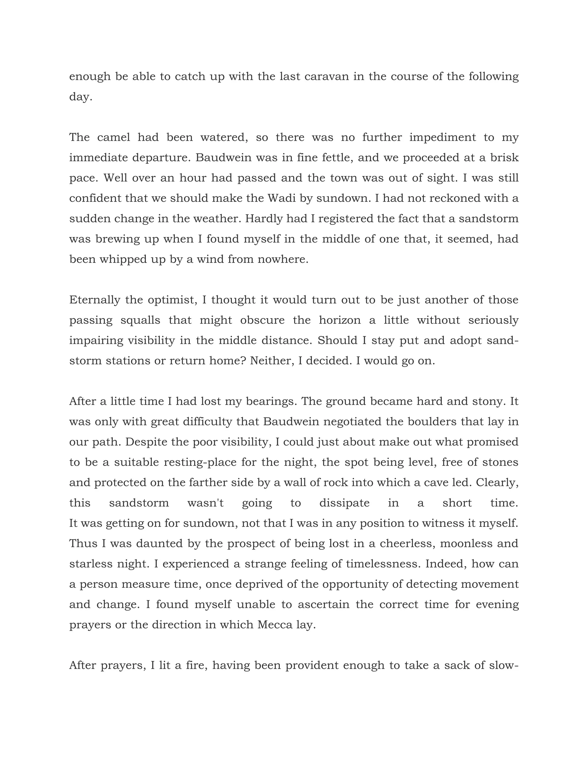 enough be able to catch up with the last caravan in the course of the following
day.
The camel had been watered, so there was no further impediment to my
immediate departure. Baudwein was in fine fettle, and we proceeded at a brisk
pace. Well over an hour had passed and the town was out of sight. I was still
confident that we should make the Wadi by sundown. I had not reckoned with a
sudden change in the weather. Hardly had I registered the fact that a sandstorm
was brewing up when I found myself in the middle of one that, it seemed, had
been whipped up by a wind from nowhere.
Eternally the optimist, I thought it would turn out to be just another of those
passing squalls that might obscure the horizon a little without seriously
impairing visibility in the middle distance. Should I stay put and adopt sand-
storm stations or return home? Neither, I decided. I would go on.
After a little time I had lost my bearings. The ground became hard and stony. It
was only with great difficulty that Baudwein negotiated the boulders that lay in
our path. Despite the poor visibility, I could just about make out what promised
to be a suitable resting-place for the night, the spot being level, free of stones
and protected on the farther side by a wall of rock into which a cave led. Clearly,
this sandstorm wasn't going to dissipate in a short time.
It was getting on for sundown, not that I was in any position to witness it myself.
Thus I was daunted by the prospect of being lost in a cheerless, moonless and
starless night. I experienced a strange feeling of timelessness. Indeed, how can
a person measure time, once deprived of the opportunity of detecting movement
and change. I found myself unable to ascertain the correct time for evening
prayers or the direction in which Mecca lay.
After prayers, I lit a fire, having been provident enough to take a sack of slow-
 