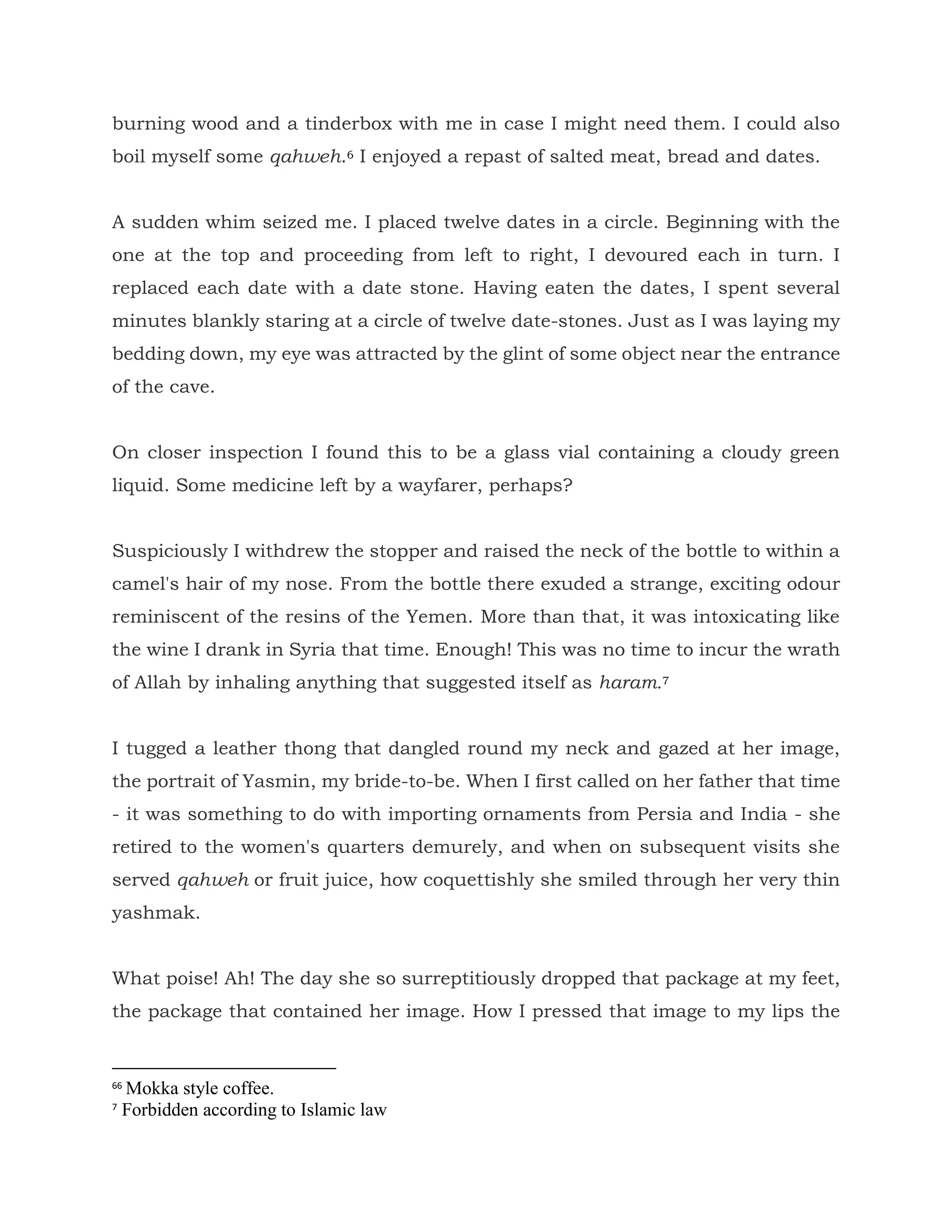 burning wood and a tinderbox with me in case I might need them. I could also
boil myself some qahweh.6 I enjoyed a repast of salted meat, bread and dates.
A sudden whim seized me. I placed twelve dates in a circle. Beginning with the
one at the top and proceeding from left to right, I devoured each in turn. I
replaced each date with a date stone. Having eaten the dates, I spent several
minutes blankly staring at a circle of twelve date-stones. Just as I was laying my
bedding down, my eye was attracted by the glint of some object near the entrance
of the cave.
On closer inspection I found this to be a glass vial containing a cloudy green
liquid. Some medicine left by a wayfarer, perhaps?
Suspiciously I withdrew the stopper and raised the neck of the bottle to within a
camel's hair of my nose. From the bottle there exuded a strange, exciting odour
reminiscent of the resins of the Yemen. More than that, it was intoxicating like
the wine I drank in Syria that time. Enough! This was no time to incur the wrath
of Allah by inhaling anything that suggested itself as haram.7
I tugged a leather thong that dangled round my neck and gazed at her image,
the portrait of Yasmin, my bride-to-be. When I first called on her father that time
- it was something to do with importing ornaments from Persia and India - she
retired to the women's quarters demurely, and when on subsequent visits she
served qahweh or fruit juice, how coquettishly she smiled through her very thin
yashmak.
What poise! Ah! The day she so surreptitiously dropped that package at my feet,
the package that contained her image. How I pressed that image to my lips the
66
Mokka style coffee.
7
Forbidden according to Islamic law
 
