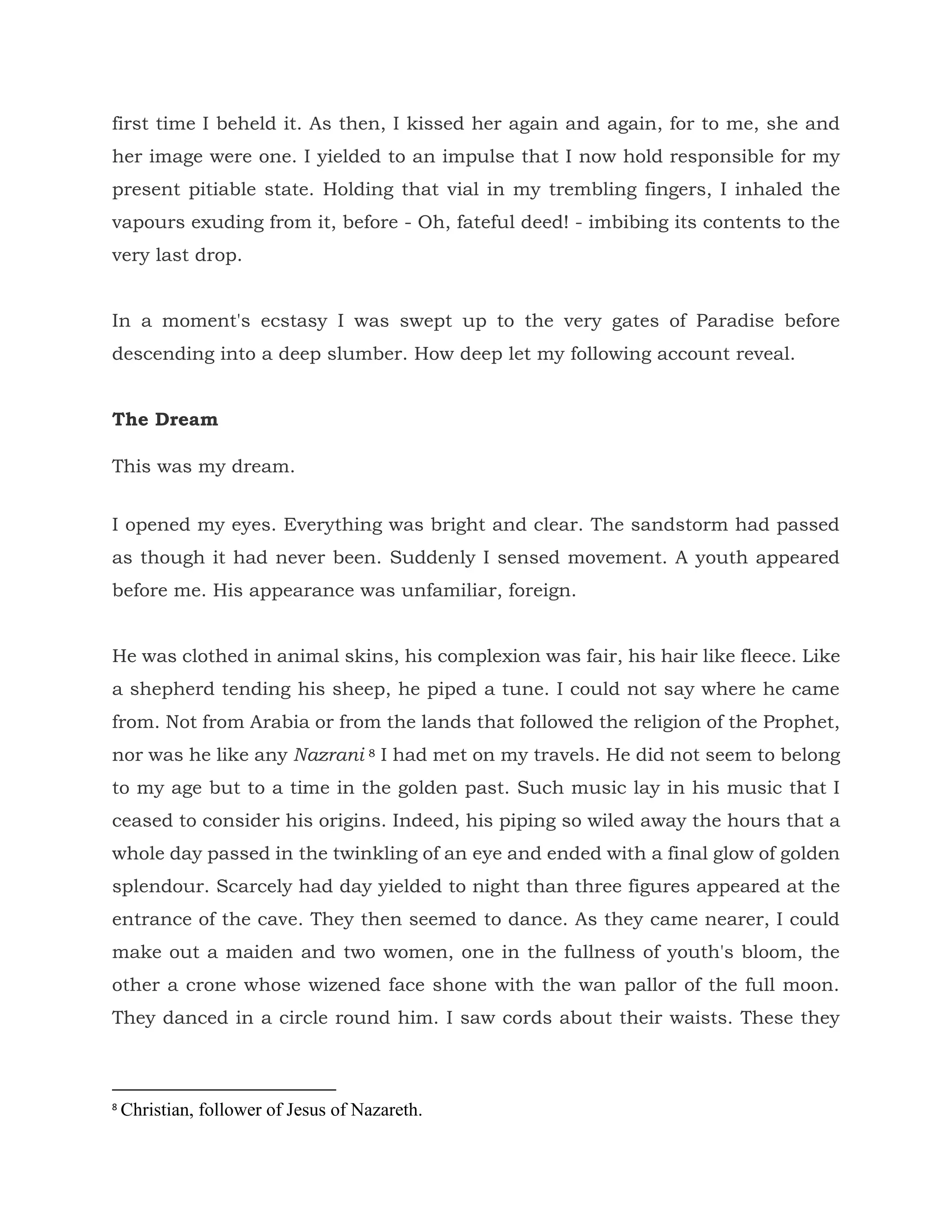 first time I beheld it. As then, I kissed her again and again, for to me, she and
her image were one. I yielded to an impulse that I now hold responsible for my
present pitiable state. Holding that vial in my trembling fingers, I inhaled the
vapours exuding from it, before - Oh, fateful deed! - imbibing its contents to the
very last drop.
In a moment's ecstasy I was swept up to the very gates of Paradise before
descending into a deep slumber. How deep let my following account reveal.
The Dream
This was my dream.
I opened my eyes. Everything was bright and clear. The sandstorm had passed
as though it had never been. Suddenly I sensed movement. A youth appeared
before me. His appearance was unfamiliar, foreign.
He was clothed in animal skins, his complexion was fair, his hair like fleece. Like
a shepherd tending his sheep, he piped a tune. I could not say where he came
from. Not from Arabia or from the lands that followed the religion of the Prophet,
nor was he like any Nazrani 8 I had met on my travels. He did not seem to belong
to my age but to a time in the golden past. Such music lay in his music that I
ceased to consider his origins. Indeed, his piping so wiled away the hours that a
whole day passed in the twinkling of an eye and ended with a final glow of golden
splendour. Scarcely had day yielded to night than three figures appeared at the
entrance of the cave. They then seemed to dance. As they came nearer, I could
make out a maiden and two women, one in the fullness of youth's bloom, the
other a crone whose wizened face shone with the wan pallor of the full moon.
They danced in a circle round him. I saw cords about their waists. These they
8
Christian, follower of Jesus of Nazareth.
 
