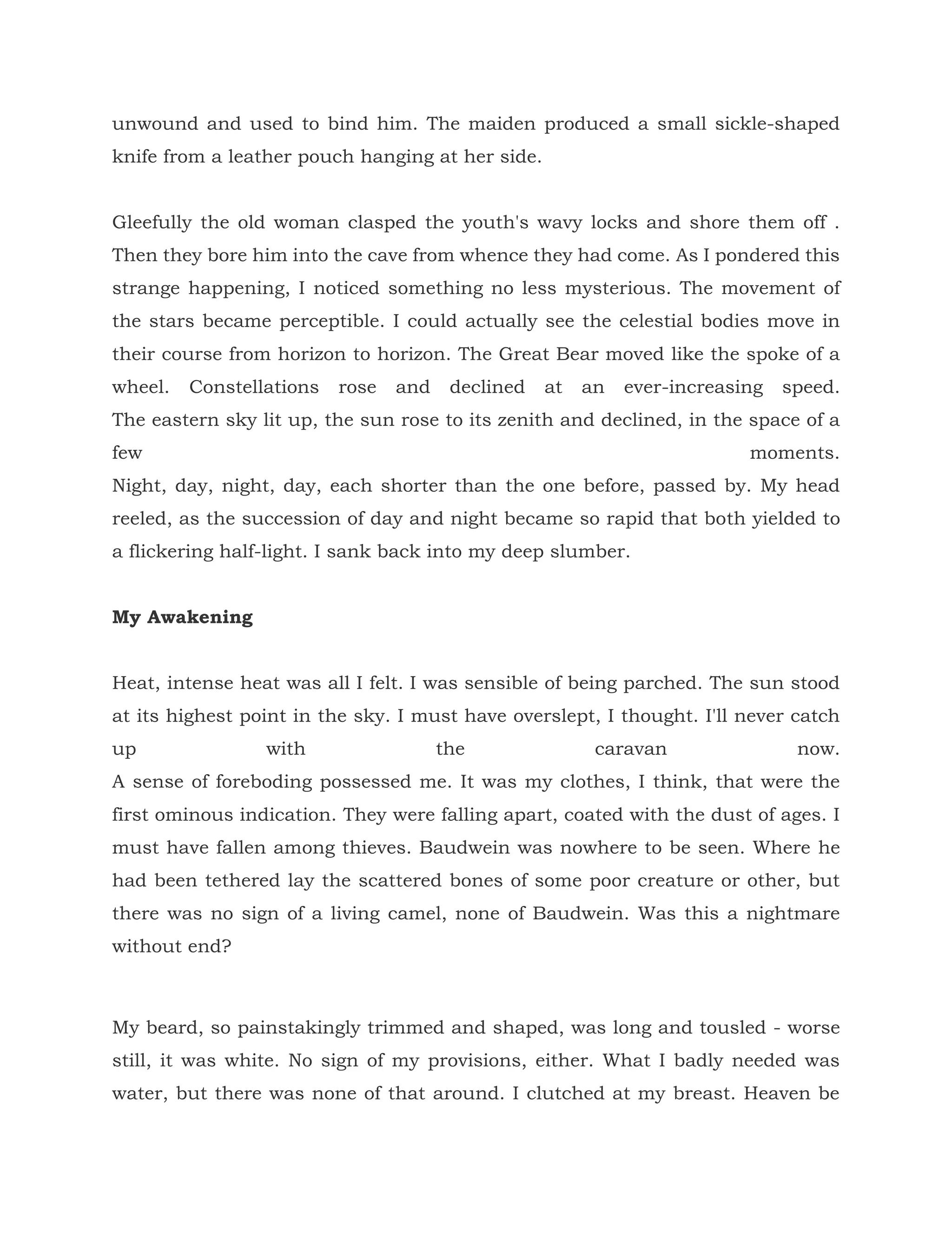 unwound and used to bind him. The maiden produced a small sickle-shaped
knife from a leather pouch hanging at her side.
Gleefully the old woman clasped the youth's wavy locks and shore them off .
Then they bore him into the cave from whence they had come. As I pondered this
strange happening, I noticed something no less mysterious. The movement of
the stars became perceptible. I could actually see the celestial bodies move in
their course from horizon to horizon. The Great Bear moved like the spoke of a
wheel. Constellations rose and declined at an ever-increasing speed.
The eastern sky lit up, the sun rose to its zenith and declined, in the space of a
few moments.
Night, day, night, day, each shorter than the one before, passed by. My head
reeled, as the succession of day and night became so rapid that both yielded to
a flickering half-light. I sank back into my deep slumber.
My Awakening
Heat, intense heat was all I felt. I was sensible of being parched. The sun stood
at its highest point in the sky. I must have overslept, I thought. I'll never catch
up with the caravan now.
A sense of foreboding possessed me. It was my clothes, I think, that were the
first ominous indication. They were falling apart, coated with the dust of ages. I
must have fallen among thieves. Baudwein was nowhere to be seen. Where he
had been tethered lay the scattered bones of some poor creature or other, but
there was no sign of a living camel, none of Baudwein. Was this a nightmare
without end?
My beard, so painstakingly trimmed and shaped, was long and tousled - worse
still, it was white. No sign of my provisions, either. What I badly needed was
water, but there was none of that around. I clutched at my breast. Heaven be
 