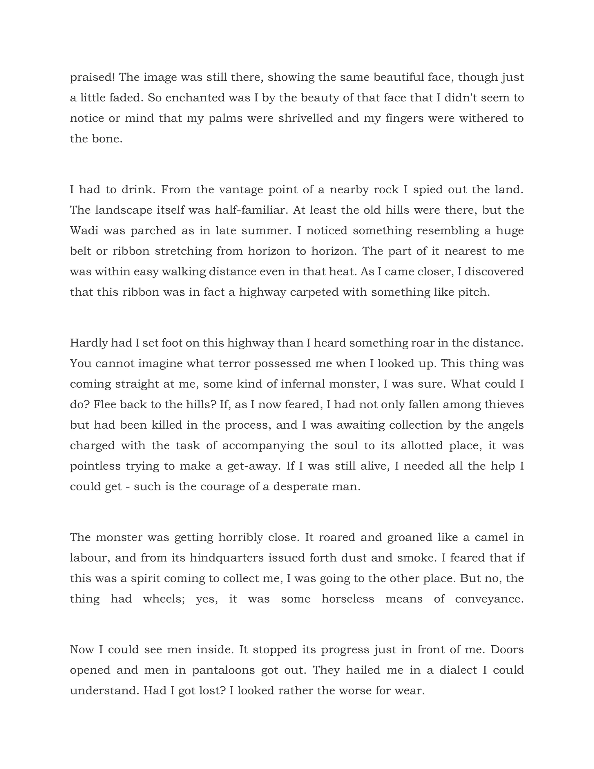 praised! The image was still there, showing the same beautiful face, though just
a little faded. So enchanted was I by the beauty of that face that I didn't seem to
notice or mind that my palms were shrivelled and my fingers were withered to
the bone.
I had to drink. From the vantage point of a nearby rock I spied out the land.
The landscape itself was half-familiar. At least the old hills were there, but the
Wadi was parched as in late summer. I noticed something resembling a huge
belt or ribbon stretching from horizon to horizon. The part of it nearest to me
was within easy walking distance even in that heat. As I came closer, I discovered
that this ribbon was in fact a highway carpeted with something like pitch.
Hardly had I set foot on this highway than I heard something roar in the distance.
You cannot imagine what terror possessed me when I looked up. This thing was
coming straight at me, some kind of infernal monster, I was sure. What could I
do? Flee back to the hills? If, as I now feared, I had not only fallen among thieves
but had been killed in the process, and I was awaiting collection by the angels
charged with the task of accompanying the soul to its allotted place, it was
pointless trying to make a get-away. If I was still alive, I needed all the help I
could get - such is the courage of a desperate man.
The monster was getting horribly close. It roared and groaned like a camel in
labour, and from its hindquarters issued forth dust and smoke. I feared that if
this was a spirit coming to collect me, I was going to the other place. But no, the
thing had wheels; yes, it was some horseless means of conveyance.
Now I could see men inside. It stopped its progress just in front of me. Doors
opened and men in pantaloons got out. They hailed me in a dialect I could
understand. Had I got lost? I looked rather the worse for wear.
 