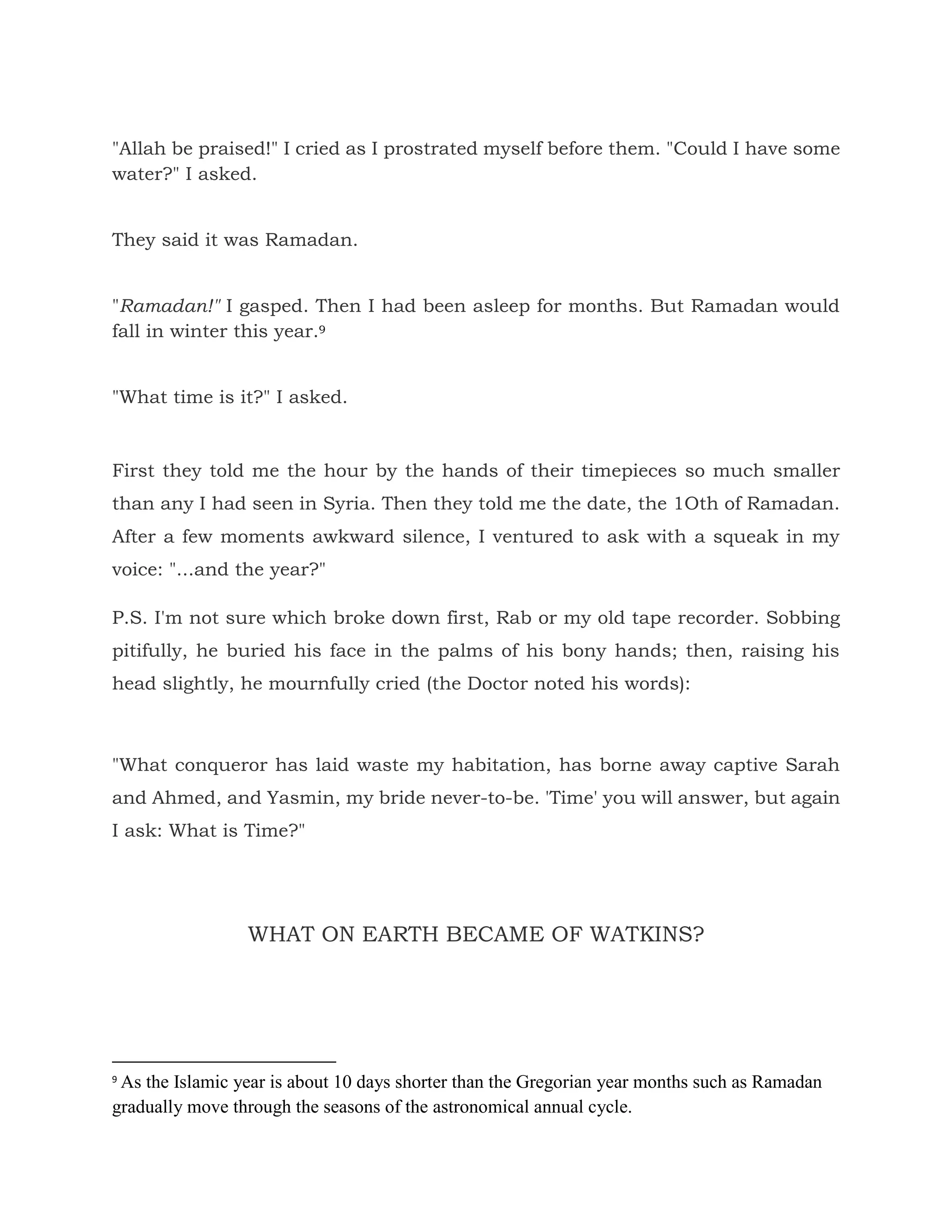 "Allah be praised!" I cried as I prostrated myself before them. "Could I have some
water?" I asked.
They said it was Ramadan.
"Ramadan!" I gasped. Then I had been asleep for months. But Ramadan would
fall in winter this year.9
"What time is it?" I asked.
First they told me the hour by the hands of their timepieces so much smaller
than any I had seen in Syria. Then they told me the date, the 1Oth of Ramadan.
After a few moments awkward silence, I ventured to ask with a squeak in my
voice: "...and the year?"
P.S. I'm not sure which broke down first, Rab or my old tape recorder. Sobbing
pitifully, he buried his face in the palms of his bony hands; then, raising his
head slightly, he mournfully cried (the Doctor noted his words):
"What conqueror has laid waste my habitation, has borne away captive Sarah
and Ahmed, and Yasmin, my bride never-to-be. 'Time' you will answer, but again
I ask: What is Time?"
WHAT ON EARTH BECAME OF WATKINS?
9
As the Islamic year is about 10 days shorter than the Gregorian year months such as Ramadan
gradually move through the seasons of the astronomical annual cycle.
 