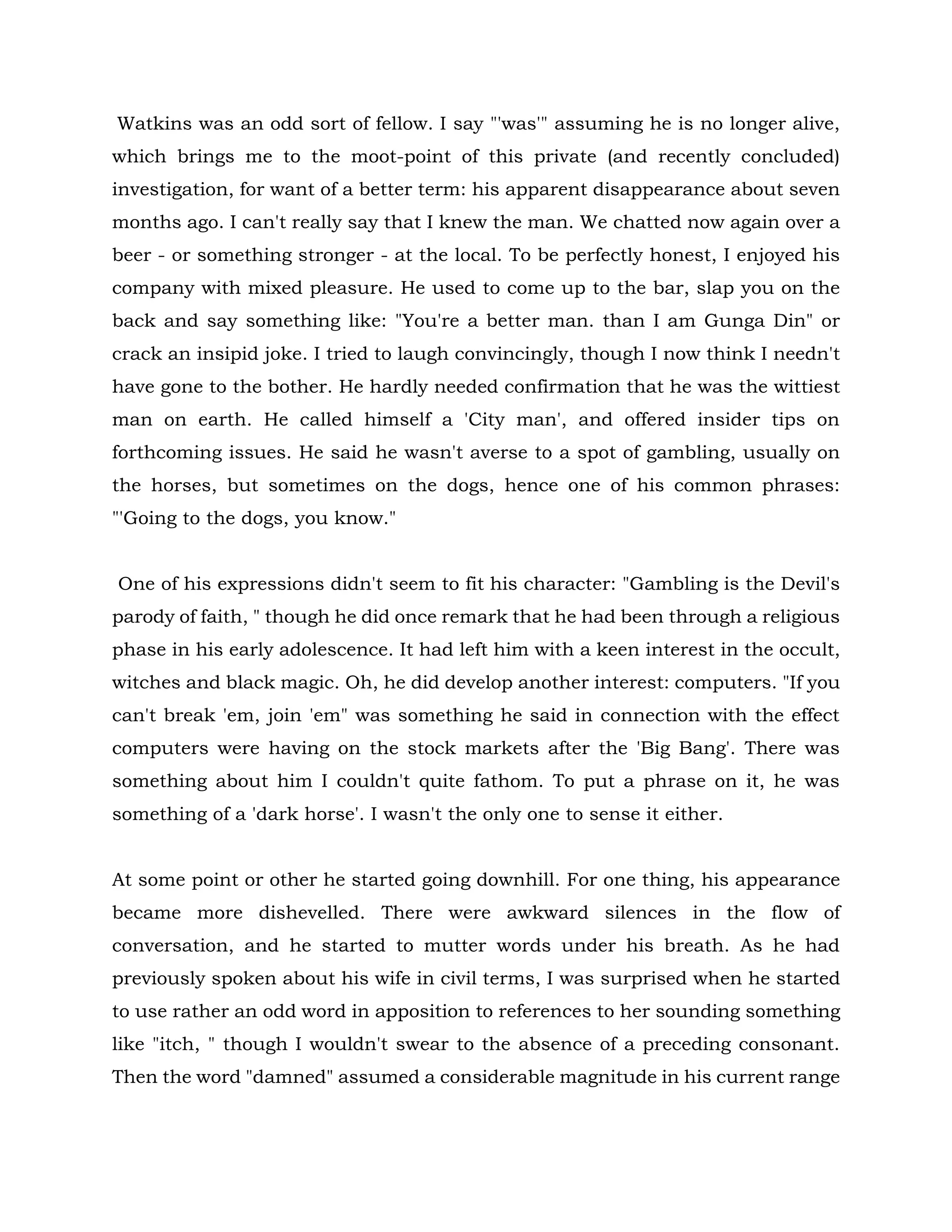 Watkins was an odd sort of fellow. I say "'was'" assuming he is no longer alive,
which brings me to the moot-point of this private (and recently concluded)
investigation, for want of a better term: his apparent disappearance about seven
months ago. I can't really say that I knew the man. We chatted now again over a
beer - or something stronger - at the local. To be perfectly honest, I enjoyed his
company with mixed pleasure. He used to come up to the bar, slap you on the
back and say something like: "You're a better man. than I am Gunga Din" or
crack an insipid joke. I tried to laugh convincingly, though I now think I needn't
have gone to the bother. He hardly needed confirmation that he was the wittiest
man on earth. He called himself a 'City man', and offered insider tips on
forthcoming issues. He said he wasn't averse to a spot of gambling, usually on
the horses, but sometimes on the dogs, hence one of his common phrases:
"'Going to the dogs, you know."
One of his expressions didn't seem to fit his character: "Gambling is the Devil's
parody of faith, " though he did once remark that he had been through a religious
phase in his early adolescence. It had left him with a keen interest in the occult,
witches and black magic. Oh, he did develop another interest: computers. "If you
can't break 'em, join 'em" was something he said in connection with the effect
computers were having on the stock markets after the 'Big Bang'. There was
something about him I couldn't quite fathom. To put a phrase on it, he was
something of a 'dark horse'. I wasn't the only one to sense it either.
At some point or other he started going downhill. For one thing, his appearance
became more dishevelled. There were awkward silences in the flow of
conversation, and he started to mutter words under his breath. As he had
previously spoken about his wife in civil terms, I was surprised when he started
to use rather an odd word in apposition to references to her sounding something
like "itch, " though I wouldn't swear to the absence of a preceding consonant.
Then the word "damned" assumed a considerable magnitude in his current range
 