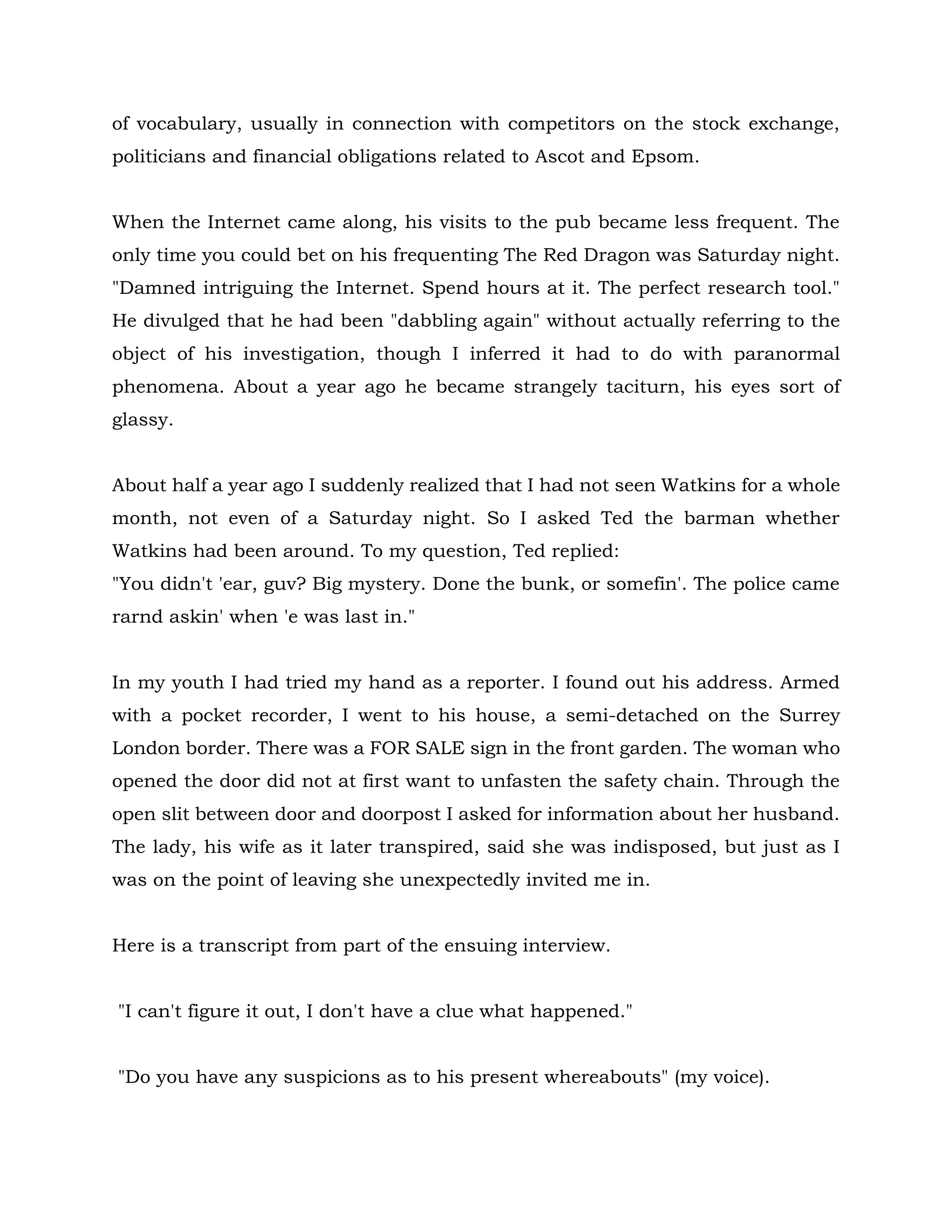 of vocabulary, usually in connection with competitors on the stock exchange,
politicians and financial obligations related to Ascot and Epsom.
When the Internet came along, his visits to the pub became less frequent. The
only time you could bet on his frequenting The Red Dragon was Saturday night.
"Damned intriguing the Internet. Spend hours at it. The perfect research tool."
He divulged that he had been "dabbling again" without actually referring to the
object of his investigation, though I inferred it had to do with paranormal
phenomena. About a year ago he became strangely taciturn, his eyes sort of
glassy.
About half a year ago I suddenly realized that I had not seen Watkins for a whole
month, not even of a Saturday night. So I asked Ted the barman whether
Watkins had been around. To my question, Ted replied:
"You didn't 'ear, guv? Big mystery. Done the bunk, or somefin'. The police came
rarnd askin' when 'e was last in."
In my youth I had tried my hand as a reporter. I found out his address. Armed
with a pocket recorder, I went to his house, a semi-detached on the Surrey
London border. There was a FOR SALE sign in the front garden. The woman who
opened the door did not at first want to unfasten the safety chain. Through the
open slit between door and doorpost I asked for information about her husband.
The lady, his wife as it later transpired, said she was indisposed, but just as I
was on the point of leaving she unexpectedly invited me in.
Here is a transcript from part of the ensuing interview.
"I can't figure it out, I don't have a clue what happened."
"Do you have any suspicions as to his present whereabouts" (my voice).
 