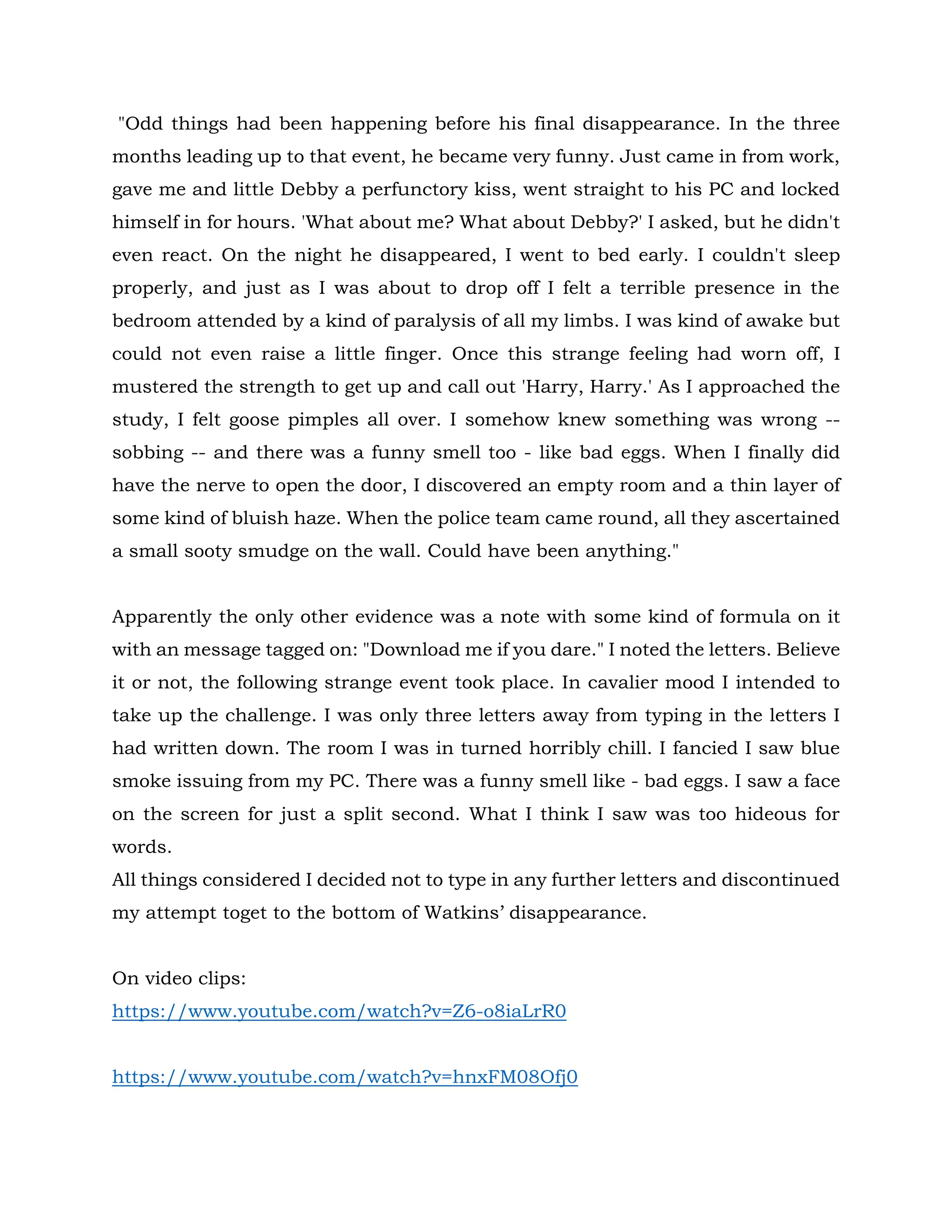 "Odd things had been happening before his final disappearance. In the three
months leading up to that event, he became very funny. Just came in from work,
gave me and little Debby a perfunctory kiss, went straight to his PC and locked
himself in for hours. 'What about me? What about Debby?' I asked, but he didn't
even react. On the night he disappeared, I went to bed early. I couldn't sleep
properly, and just as I was about to drop off I felt a terrible presence in the
bedroom attended by a kind of paralysis of all my limbs. I was kind of awake but
could not even raise a little finger. Once this strange feeling had worn off, I
mustered the strength to get up and call out 'Harry, Harry.' As I approached the
study, I felt goose pimples all over. I somehow knew something was wrong --
sobbing -- and there was a funny smell too - like bad eggs. When I finally did
have the nerve to open the door, I discovered an empty room and a thin layer of
some kind of bluish haze. When the police team came round, all they ascertained
a small sooty smudge on the wall. Could have been anything."
Apparently the only other evidence was a note with some kind of formula on it
with an message tagged on: "Download me if you dare." I noted the letters. Believe
it or not, the following strange event took place. In cavalier mood I intended to
take up the challenge. I was only three letters away from typing in the letters I
had written down. The room I was in turned horribly chill. I fancied I saw blue
smoke issuing from my PC. There was a funny smell like - bad eggs. I saw a face
on the screen for just a split second. What I think I saw was too hideous for
words.
All things considered I decided not to type in any further letters and discontinued
my attempt toget to the bottom of Watkins’ disappearance.
On video clips:
https://www.youtube.com/watch?v=Z6-o8iaLrR0
https://www.youtube.com/watch?v=hnxFM08Ofj0
 