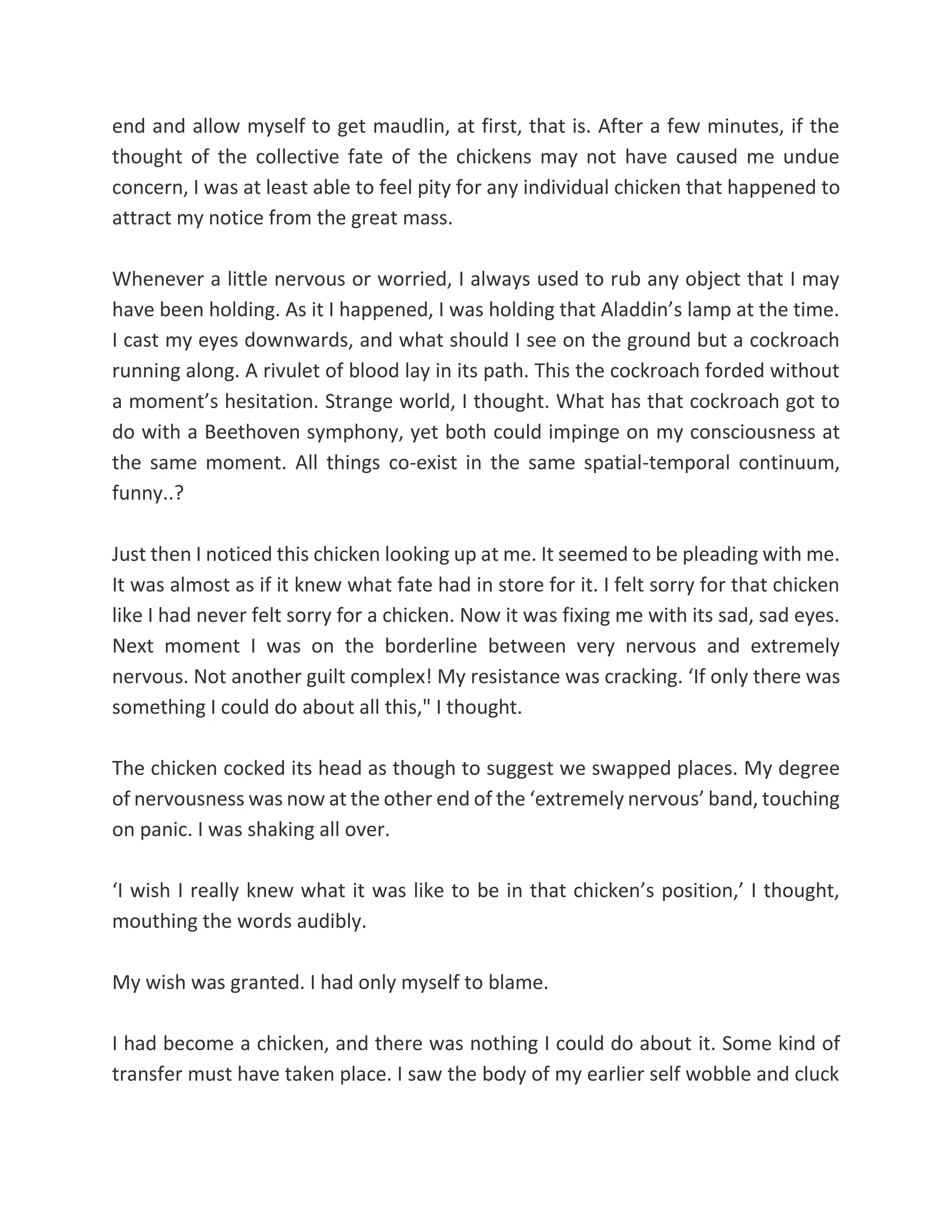 end and allow myself to get maudlin, at first, that is. After a few minutes, if the
thought of the collective fate of the chickens may not have caused me undue
concern, I was at least able to feel pity for any individual chicken that happened to
attract my notice from the great mass.
Whenever a little nervous or worried, I always used to rub any object that I may
have been holding. As it I happened, I was holding that Aladdin’s lamp at the time.
I cast my eyes downwards, and what should I see on the ground but a cockroach
running along. A rivulet of blood lay in its path. This the cockroach forded without
a moment’s hesitation. Strange world, I thought. What has that cockroach got to
do with a Beethoven symphony, yet both could impinge on my consciousness at
the same moment. All things co-exist in the same spatial-temporal continuum,
funny..?
Just then I noticed this chicken looking up at me. It seemed to be pleading with me.
It was almost as if it knew what fate had in store for it. I felt sorry for that chicken
like I had never felt sorry for a chicken. Now it was fixing me with its sad, sad eyes.
Next moment I was on the borderline between very nervous and extremely
nervous. Not another guilt complex! My resistance was cracking. ‘If only there was
something I could do about all this," I thought.
The chicken cocked its head as though to suggest we swapped places. My degree
of nervousness was now at the other end of the ‘extremely nervous’ band, touching
on panic. I was shaking all over.
‘I wish I really knew what it was like to be in that chicken’s position,’ I thought,
mouthing the words audibly.
My wish was granted. I had only myself to blame.
I had become a chicken, and there was nothing I could do about it. Some kind of
transfer must have taken place. I saw the body of my earlier self wobble and cluck
 