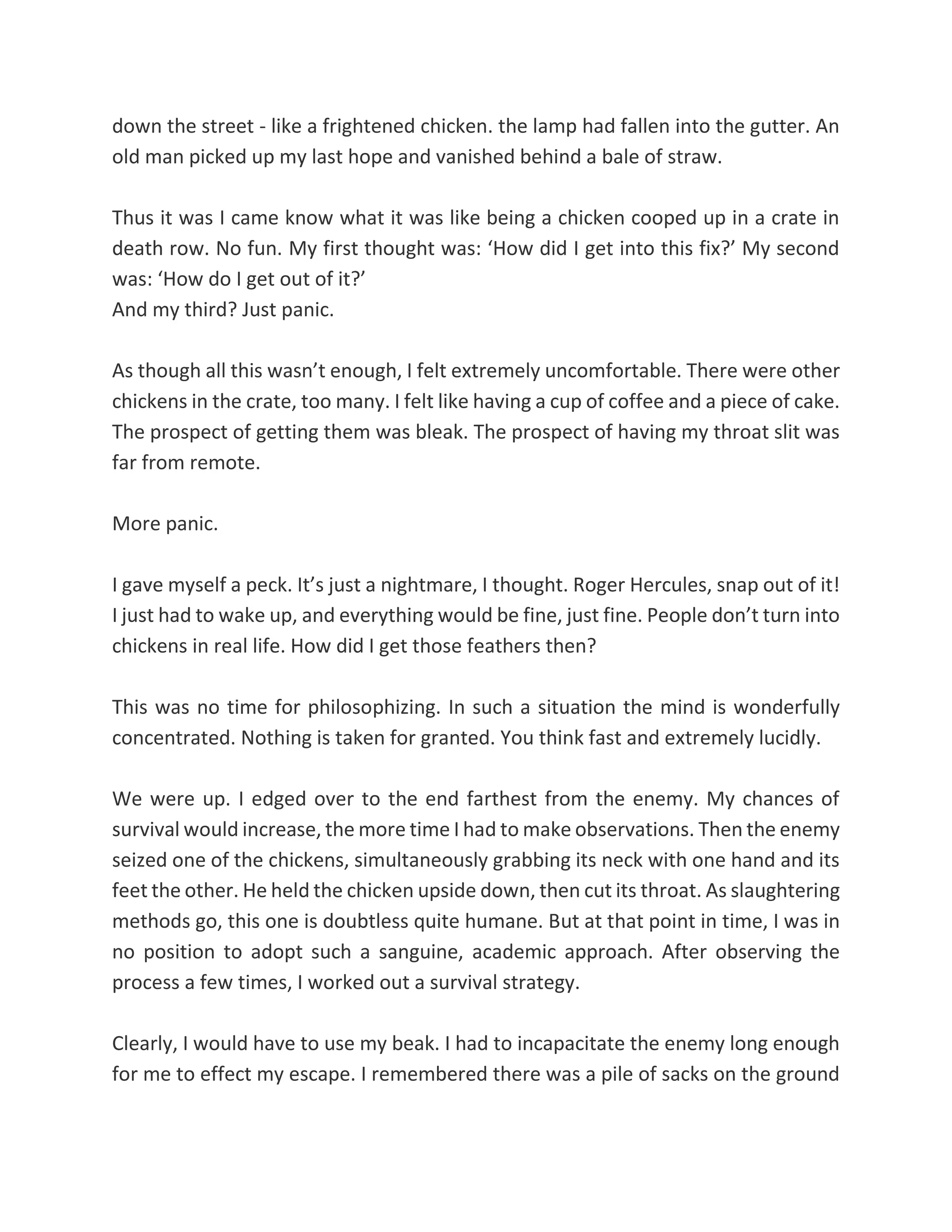 down the street - like a frightened chicken. the lamp had fallen into the gutter. An
old man picked up my last hope and vanished behind a bale of straw.
Thus it was I came know what it was like being a chicken cooped up in a crate in
death row. No fun. My first thought was: ‘How did I get into this fix?’ My second
was: ‘How do I get out of it?’
And my third? Just panic.
As though all this wasn’t enough, I felt extremely uncomfortable. There were other
chickens in the crate, too many. I felt like having a cup of coffee and a piece of cake.
The prospect of getting them was bleak. The prospect of having my throat slit was
far from remote.
More panic.
I gave myself a peck. It’s just a nightmare, I thought. Roger Hercules, snap out of it!
I just had to wake up, and everything would be fine, just fine. People don’t turn into
chickens in real life. How did I get those feathers then?
This was no time for philosophizing. In such a situation the mind is wonderfully
concentrated. Nothing is taken for granted. You think fast and extremely lucidly.
We were up. I edged over to the end farthest from the enemy. My chances of
survival would increase, the more time I had to make observations. Then the enemy
seized one of the chickens, simultaneously grabbing its neck with one hand and its
feet the other. He held the chicken upside down, then cut its throat. As slaughtering
methods go, this one is doubtless quite humane. But at that point in time, I was in
no position to adopt such a sanguine, academic approach. After observing the
process a few times, I worked out a survival strategy.
Clearly, I would have to use my beak. I had to incapacitate the enemy long enough
for me to effect my escape. I remembered there was a pile of sacks on the ground
 