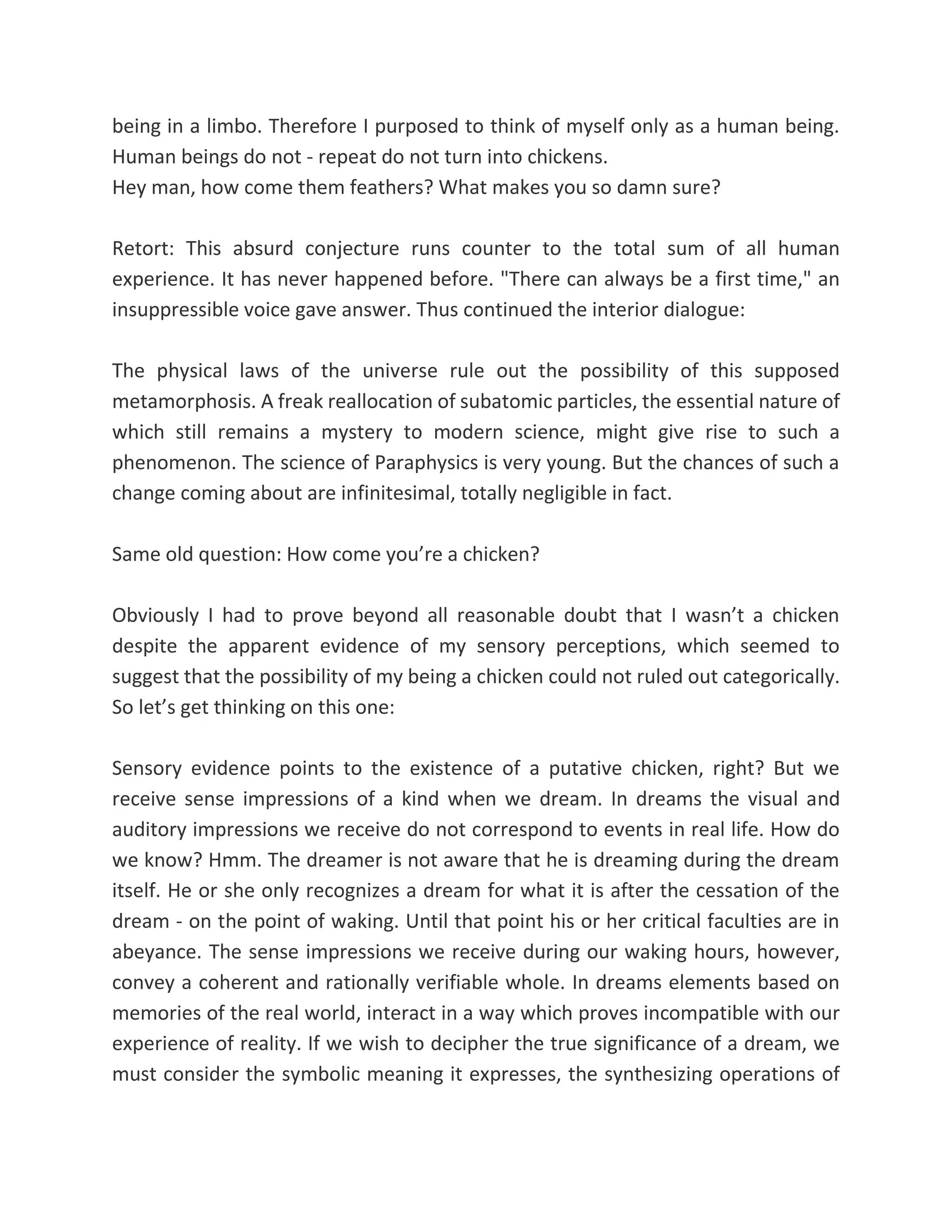 being in a limbo. Therefore I purposed to think of myself only as a human being.
Human beings do not - repeat do not turn into chickens.
Hey man, how come them feathers? What makes you so damn sure?
Retort: This absurd conjecture runs counter to the total sum of all human
experience. It has never happened before. "There can always be a first time," an
insuppressible voice gave answer. Thus continued the interior dialogue:
The physical laws of the universe rule out the possibility of this supposed
metamorphosis. A freak reallocation of subatomic particles, the essential nature of
which still remains a mystery to modern science, might give rise to such a
phenomenon. The science of Paraphysics is very young. But the chances of such a
change coming about are infinitesimal, totally negligible in fact.
Same old question: How come you’re a chicken?
Obviously I had to prove beyond all reasonable doubt that I wasn’t a chicken
despite the apparent evidence of my sensory perceptions, which seemed to
suggest that the possibility of my being a chicken could not ruled out categorically.
So let’s get thinking on this one:
Sensory evidence points to the existence of a putative chicken, right? But we
receive sense impressions of a kind when we dream. In dreams the visual and
auditory impressions we receive do not correspond to events in real life. How do
we know? Hmm. The dreamer is not aware that he is dreaming during the dream
itself. He or she only recognizes a dream for what it is after the cessation of the
dream - on the point of waking. Until that point his or her critical faculties are in
abeyance. The sense impressions we receive during our waking hours, however,
convey a coherent and rationally verifiable whole. In dreams elements based on
memories of the real world, interact in a way which proves incompatible with our
experience of reality. If we wish to decipher the true significance of a dream, we
must consider the symbolic meaning it expresses, the synthesizing operations of
 