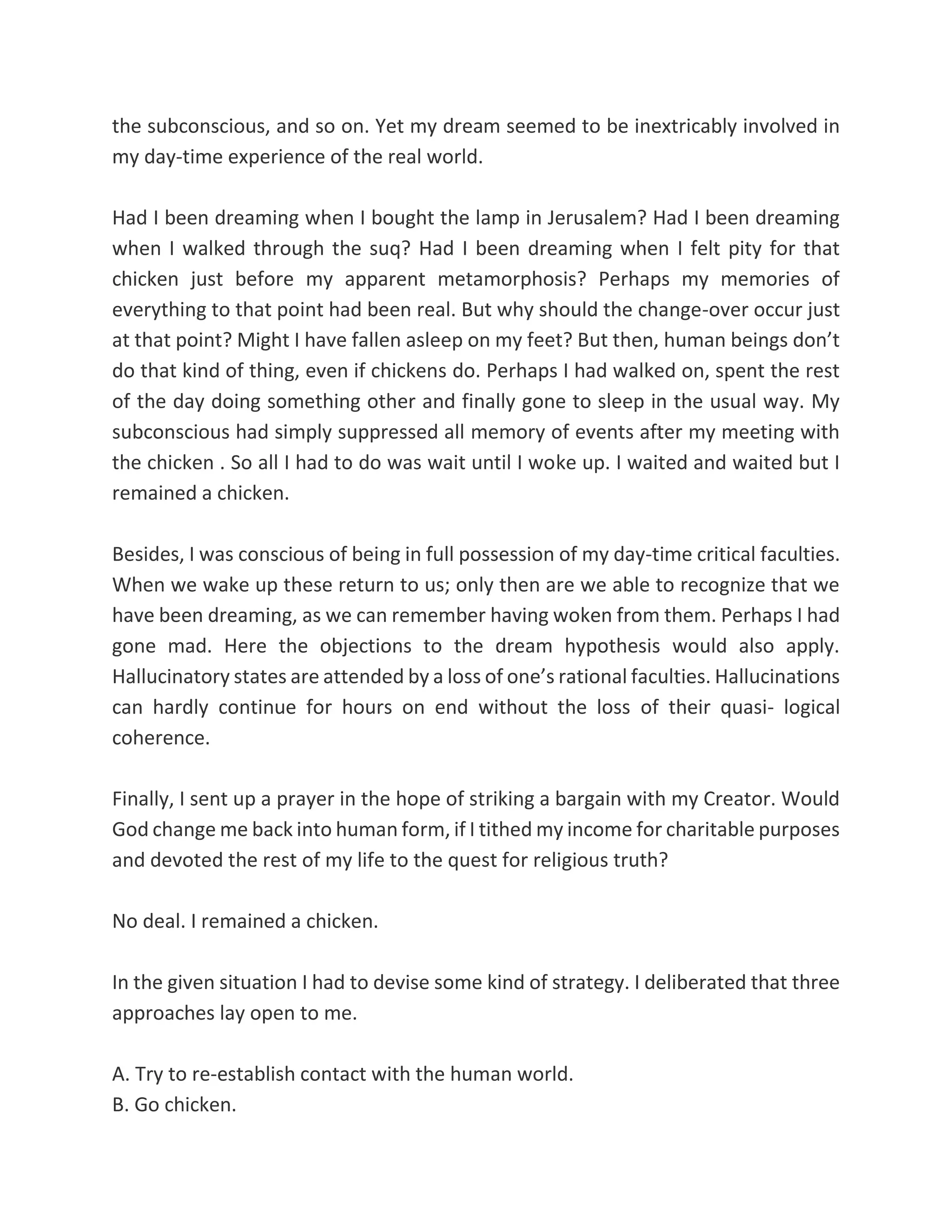 the subconscious, and so on. Yet my dream seemed to be inextricably involved in
my day-time experience of the real world.
Had I been dreaming when I bought the lamp in Jerusalem? Had I been dreaming
when I walked through the suq? Had I been dreaming when I felt pity for that
chicken just before my apparent metamorphosis? Perhaps my memories of
everything to that point had been real. But why should the change-over occur just
at that point? Might I have fallen asleep on my feet? But then, human beings don’t
do that kind of thing, even if chickens do. Perhaps I had walked on, spent the rest
of the day doing something other and finally gone to sleep in the usual way. My
subconscious had simply suppressed all memory of events after my meeting with
the chicken . So all I had to do was wait until I woke up. I waited and waited but I
remained a chicken.
Besides, I was conscious of being in full possession of my day-time critical faculties.
When we wake up these return to us; only then are we able to recognize that we
have been dreaming, as we can remember having woken from them. Perhaps I had
gone mad. Here the objections to the dream hypothesis would also apply.
Hallucinatory states are attended by a loss of one’s rational faculties. Hallucinations
can hardly continue for hours on end without the loss of their quasi- logical
coherence.
Finally, I sent up a prayer in the hope of striking a bargain with my Creator. Would
God change me back into human form, if I tithed my income for charitable purposes
and devoted the rest of my life to the quest for religious truth?
No deal. I remained a chicken.
In the given situation I had to devise some kind of strategy. I deliberated that three
approaches lay open to me.
A. Try to re-establish contact with the human world.
B. Go chicken.
 
