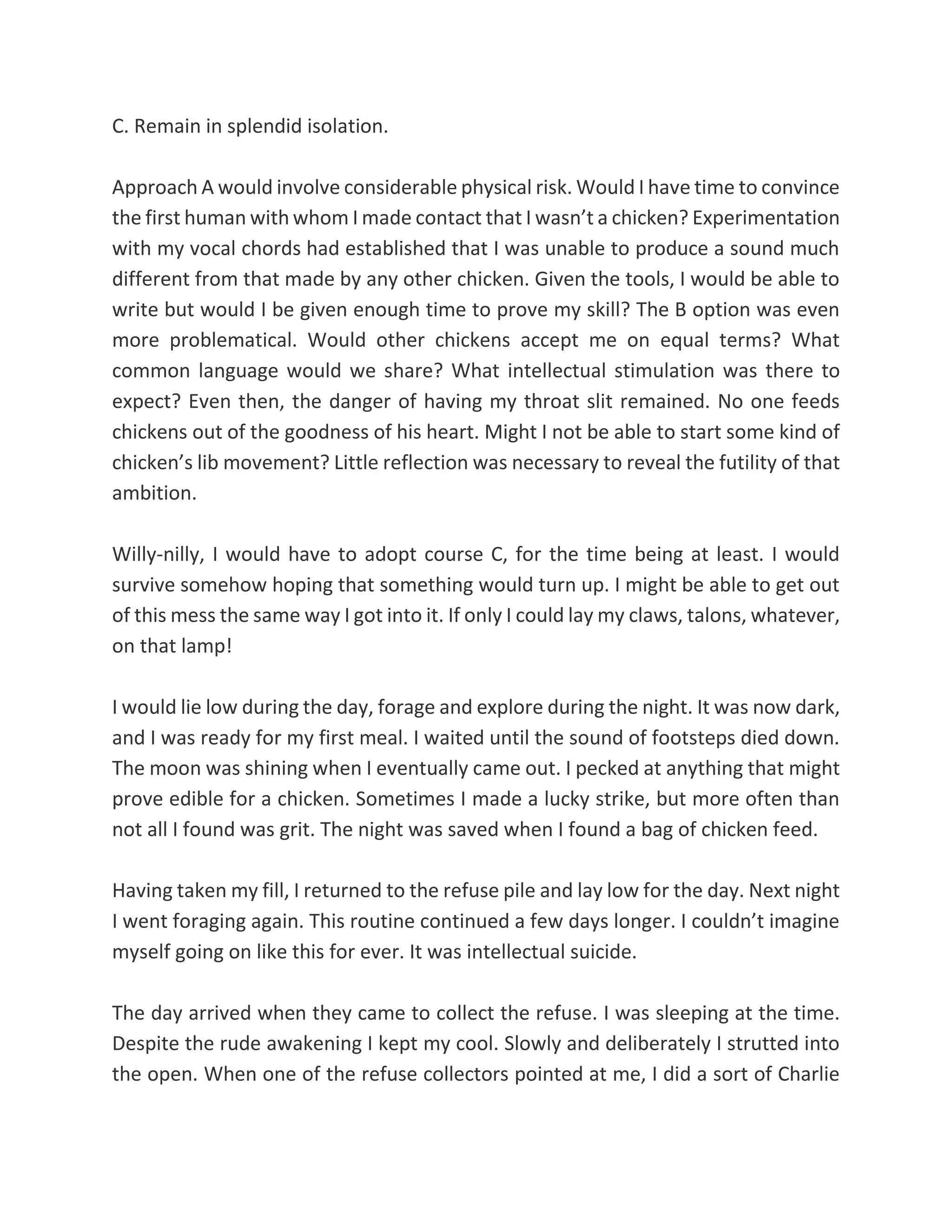 C. Remain in splendid isolation.
Approach A would involve considerable physical risk. Would I have time to convince
the first human with whom I made contact that I wasn’t a chicken? Experimentation
with my vocal chords had established that I was unable to produce a sound much
different from that made by any other chicken. Given the tools, I would be able to
write but would I be given enough time to prove my skill? The B option was even
more problematical. Would other chickens accept me on equal terms? What
common language would we share? What intellectual stimulation was there to
expect? Even then, the danger of having my throat slit remained. No one feeds
chickens out of the goodness of his heart. Might I not be able to start some kind of
chicken’s lib movement? Little reflection was necessary to reveal the futility of that
ambition.
Willy-nilly, I would have to adopt course C, for the time being at least. I would
survive somehow hoping that something would turn up. I might be able to get out
of this mess the same way I got into it. If only I could lay my claws, talons, whatever,
on that lamp!
I would lie low during the day, forage and explore during the night. It was now dark,
and I was ready for my first meal. I waited until the sound of footsteps died down.
The moon was shining when I eventually came out. I pecked at anything that might
prove edible for a chicken. Sometimes I made a lucky strike, but more often than
not all I found was grit. The night was saved when I found a bag of chicken feed.
Having taken my fill, I returned to the refuse pile and lay low for the day. Next night
I went foraging again. This routine continued a few days longer. I couldn’t imagine
myself going on like this for ever. It was intellectual suicide.
The day arrived when they came to collect the refuse. I was sleeping at the time.
Despite the rude awakening I kept my cool. Slowly and deliberately I strutted into
the open. When one of the refuse collectors pointed at me, I did a sort of Charlie
 
