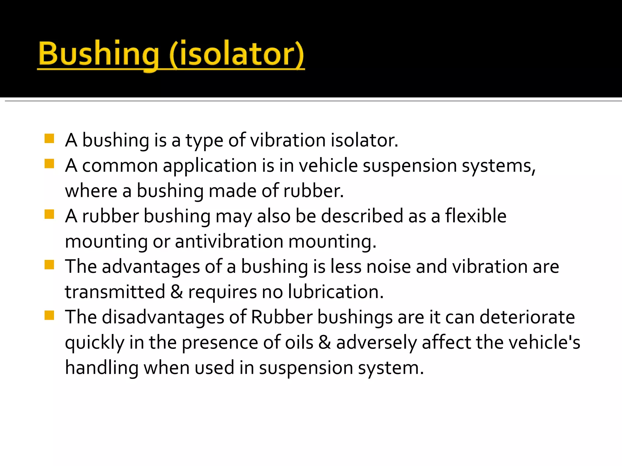  A bushing is a type of vibration isolator.
 A common application is in vehicle suspension systems,
where a bushing made of rubber.
 A rubber bushing may also be described as a flexible
mounting or antivibration mounting.
 The advantages of a bushing is less noise and vibration are
transmitted & requires no lubrication.
 The disadvantages of Rubber bushings are it can deteriorate
quickly in the presence of oils & adversely affect the vehicle's
handling when used in suspension system.
 