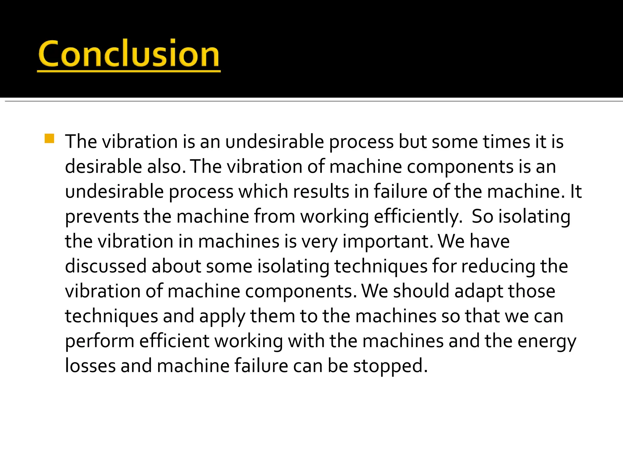  The vibration is an undesirable process but some times it is
desirable also.The vibration of machine components is an
undesirable process which results in failure of the machine. It
prevents the machine from working efficiently. So isolating
the vibration in machines is very important.We have
discussed about some isolating techniques for reducing the
vibration of machine components.We should adapt those
techniques and apply them to the machines so that we can
perform efficient working with the machines and the energy
losses and machine failure can be stopped.
 