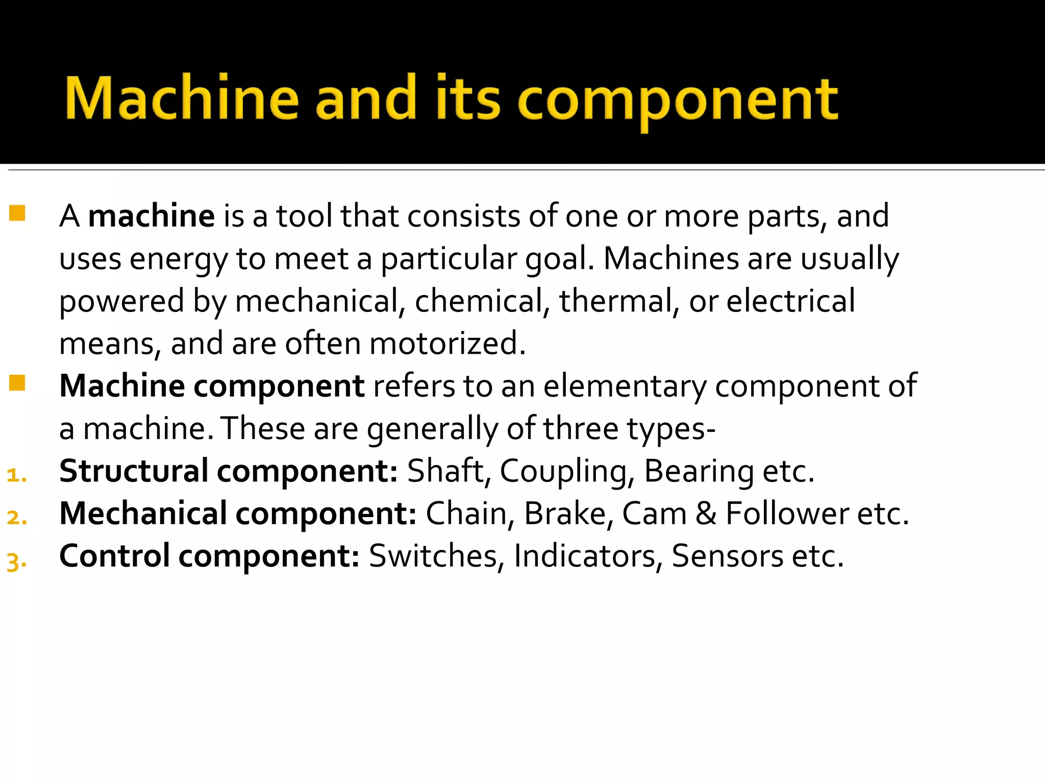  A machine is a tool that consists of one or more parts, and
uses energy to meet a particular goal. Machines are usually
powered by mechanical, chemical, thermal, or electrical
means, and are often motorized.
 Machine component refers to an elementary component of
a machine.These are generally of three types-
1. Structural component: Shaft, Coupling, Bearing etc.
2. Mechanical component: Chain, Brake, Cam & Follower etc.
3. Control component: Switches, Indicators, Sensors etc.
 