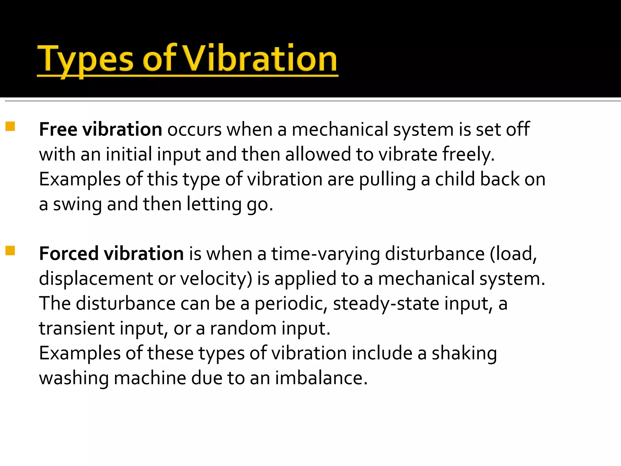  Free vibration occurs when a mechanical system is set off
with an initial input and then allowed to vibrate freely.
Examples of this type of vibration are pulling a child back on
a swing and then letting go.
 Forced vibration is when a time-varying disturbance (load,
displacement or velocity) is applied to a mechanical system.
The disturbance can be a periodic, steady-state input, a
transient input, or a random input.
Examples of these types of vibration include a shaking
washing machine due to an imbalance.
 