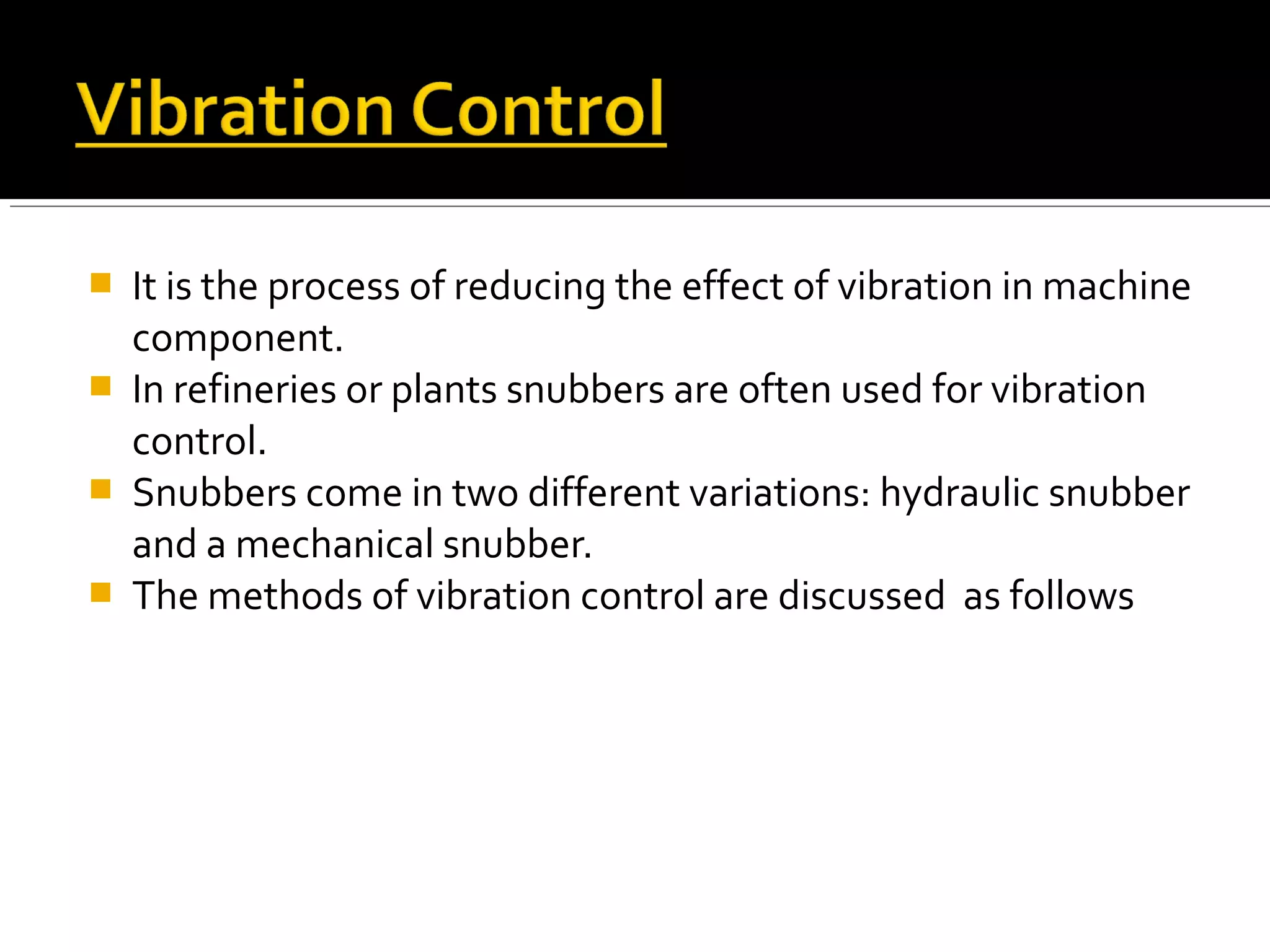  It is the process of reducing the effect of vibration in machine
component.
 In refineries or plants snubbers are often used for vibration
control.
 Snubbers come in two different variations: hydraulic snubber
and a mechanical snubber.
 The methods of vibration control are discussed as follows
 