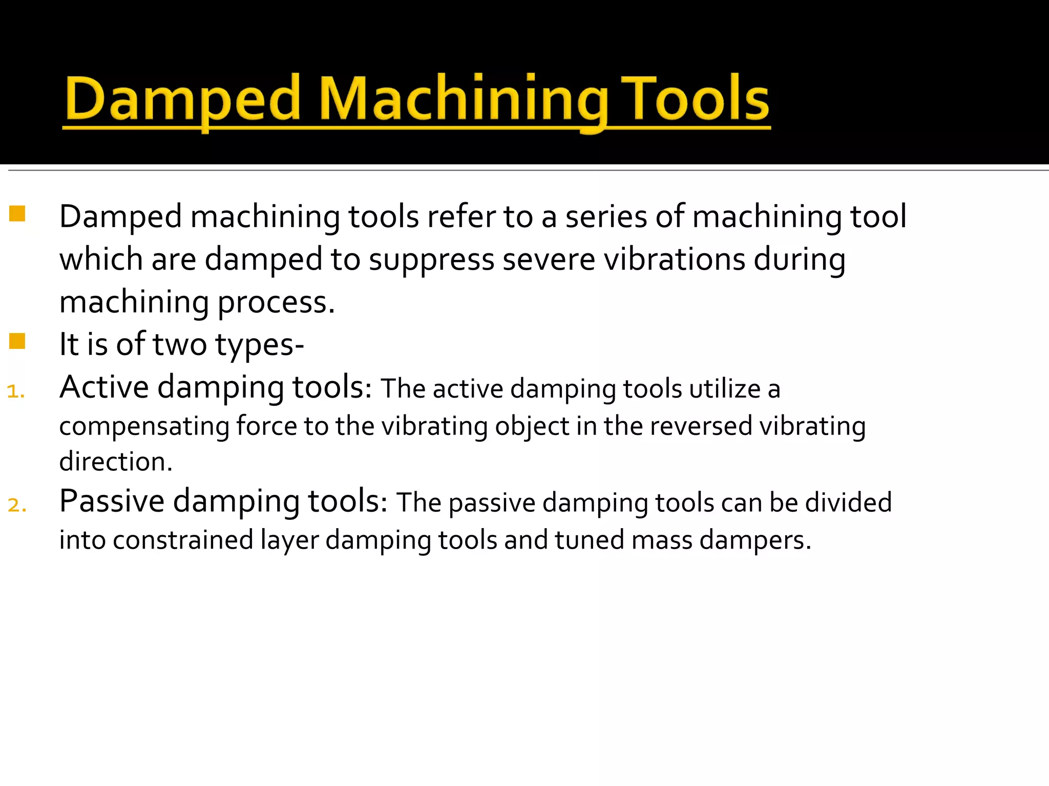  Damped machining tools refer to a series of machining tool
which are damped to suppress severe vibrations during
machining process.
 It is of two types-
1. Active damping tools: The active damping tools utilize a
compensating force to the vibrating object in the reversed vibrating
direction.
2. Passive damping tools: The passive damping tools can be divided
into constrained layer damping tools and tuned mass dampers.
 
