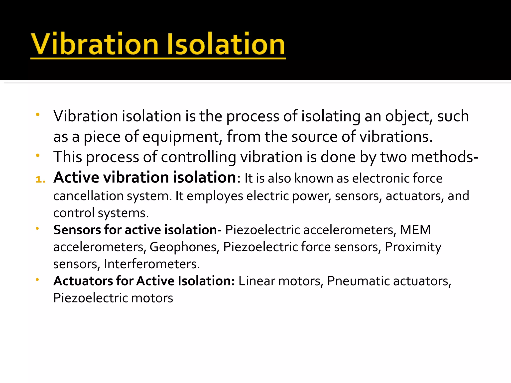• Vibration isolation is the process of isolating an object, such
as a piece of equipment, from the source of vibrations.
• This process of controlling vibration is done by two methods-
1. Active vibration isolation: It is also known as electronic force
cancellation system. It employes electric power, sensors, actuators, and
control systems.
• Sensors for active isolation- Piezoelectric accelerometers, MEM
accelerometers, Geophones, Piezoelectric force sensors, Proximity
sensors, Interferometers.
• Actuators for Active Isolation: Linear motors, Pneumatic actuators,
Piezoelectric motors
 