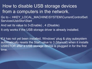 How to disable USB storage devices from a computers in the network.  Go to -: HKEY_LOCAL_MACHINE\SYSTEM\CurrentControlSet\Services\UsbStor\Start And set its value to 3-(Enable) , 4 (Disable) It only works if the USB storage driver is already installed. If it has not yet been installed, Windows' plug & play subsystem automatically resets the Start value to 3 (Manual) when it installs USBSTOR after a USB storage device is plugged in for the first time.  