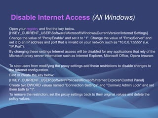 Disable Internet Access   (All Windows) Open your  registry  and find the key below. [HKEY_CURRENT_USER\Software\Microsoft\Windows\CurrentVersion\Internet Settings]  Change the value of "ProxyEnable" and set it to "1". Change the value of "ProxyServer" and set it to an IP address and port that is invalid on your network such as "10.0.0.1:5555" (i.e. "IP:Port").  By changing these settings Internet access will be disabled for any applications that rely of the Microsoft proxy server information such as Internet Explorer, Microsoft Office, Opera browser.  To stop users from modifying the proxy settings add these restrictions to disable changes to the Internet configuration.  Find or create the key below:  [HKEY_CURRENT_USER\Software\Policies\Microsoft\Internet Explorer\Control Panel]  Create two DWORD values named "Connection Settings" and "Connwiz Admin Lock" and set them both to "1".  To remove the restriction, set the proxy settings back to their original values and delete the policy values.  