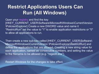 Restrict Applications Users Can Run (All Windows)   Open your  registry  and find the key [HKEY_CURRENT_USER\Software\Microsoft\Windows\CurrentVersion \Policies\Explorer] Create a new DWORD value and name it "RestrictRun" set the value to "1" to enable application restrictions or "0" to allow all applications to run.  Then create a new sub-key called [HKEY_CURRENT_USER\Software\Microsoft\Windows\CurrentVersion \Policies\Explorer\RestrictRun] and define the applications that are allowed. Creating a new string value for each application, named as consecutive numbers, and setting the value to the filename to be allowed (e.g. "regedit.exe").  Restart Windows for the changes to take effect.  