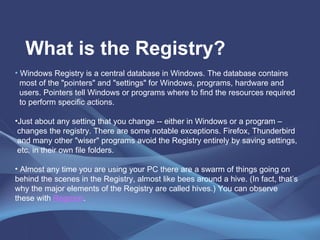 What is the Registry? Windows Registry is a central database in Windows. The database contains most of the "pointers" and "settings" for Windows, programs, hardware and  users. Pointers tell Windows or programs where to find the resources required  to perform specific actions.  Just about any setting that you change -- either in Windows or a program –  changes the registry. There are some notable exceptions. Firefox, Thunderbird  and many other "wiser" programs avoid the Registry entirely by saving settings, etc. in their own file folders. Almost any time you are using your PC there are a swarm of things going on behind the scenes in the Registry, almost like bees around a hive. (In fact, that’s why the major elements of the Registry are called hives.) You can observe these with  Regmon . 