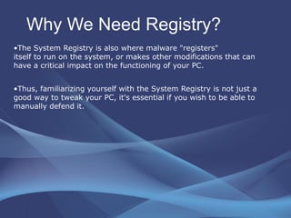 Why We Need Registry? The System Registry is also where malware "registers"  itself to run on the system, or makes other modifications that can have a critical impact on the functioning of your PC.  Thus, familiarizing yourself with the System Registry is not just a good way to tweak your PC, it's essential if you wish to be able to manually defend it.  