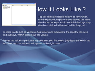 How It Looks Like ?  Top tier items are folders known as keys which, when expanded, display various second tier items, also known as keys. Additional third-tier keys may also be contained within second tier keys, etc In other words, just as Windows has folders and subfolders, the registry has keys and subkeys. Within those keys are values.  To see the values a particular key contains, you first select (highlight) the key in the left pane, and the value(s) will appear in the right pane. 